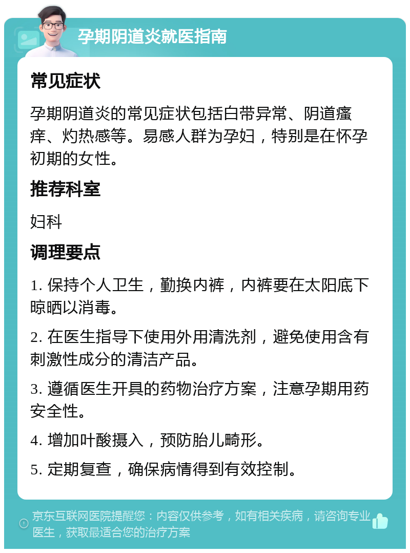 孕期阴道炎就医指南 常见症状 孕期阴道炎的常见症状包括白带异常、阴道瘙痒、灼热感等。易感人群为孕妇，特别是在怀孕初期的女性。 推荐科室 妇科 调理要点 1. 保持个人卫生，勤换内裤，内裤要在太阳底下晾晒以消毒。 2. 在医生指导下使用外用清洗剂，避免使用含有刺激性成分的清洁产品。 3. 遵循医生开具的药物治疗方案，注意孕期用药安全性。 4. 增加叶酸摄入，预防胎儿畸形。 5. 定期复查，确保病情得到有效控制。