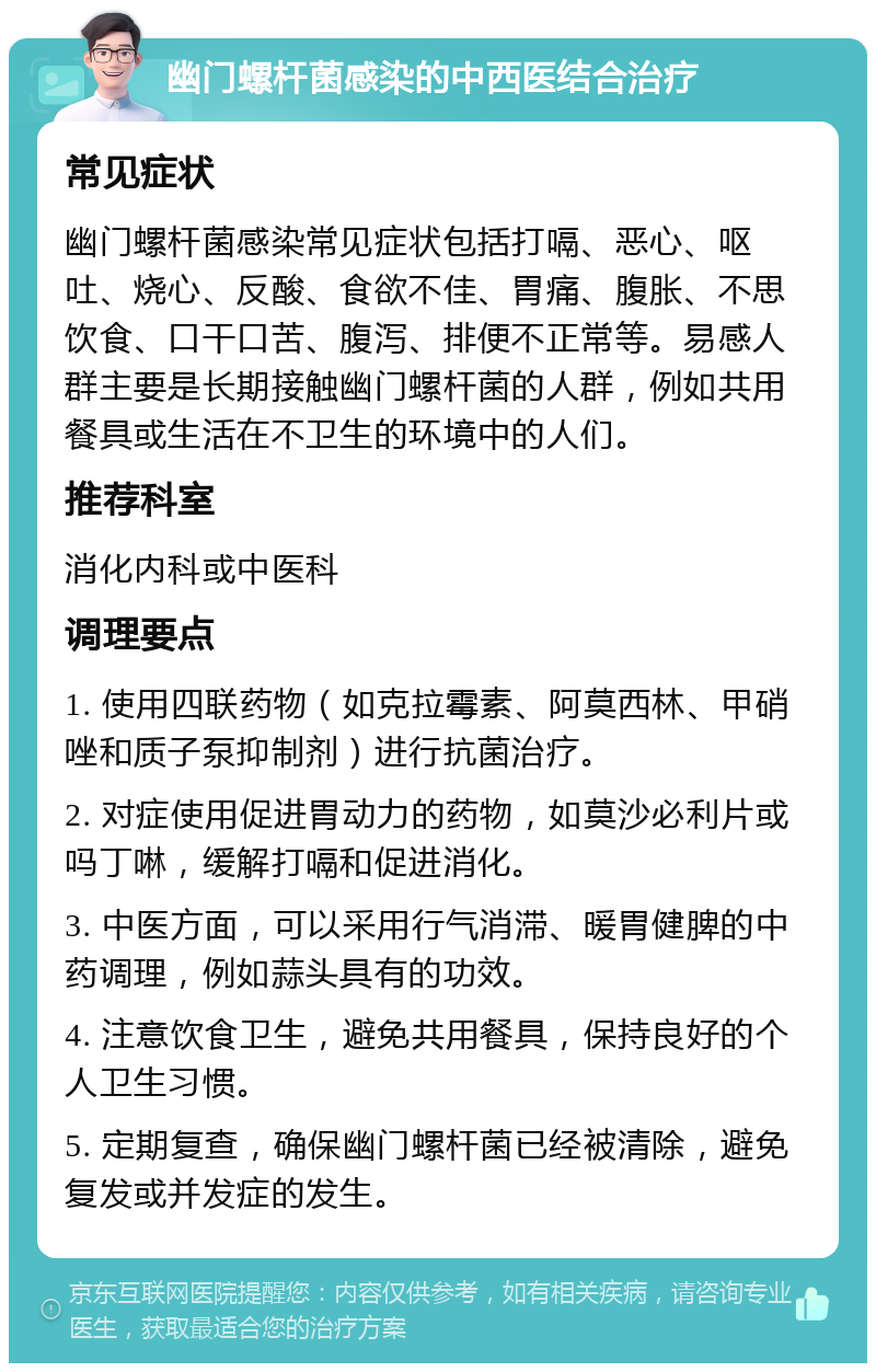 幽门螺杆菌感染的中西医结合治疗 常见症状 幽门螺杆菌感染常见症状包括打嗝、恶心、呕吐、烧心、反酸、食欲不佳、胃痛、腹胀、不思饮食、口干口苦、腹泻、排便不正常等。易感人群主要是长期接触幽门螺杆菌的人群，例如共用餐具或生活在不卫生的环境中的人们。 推荐科室 消化内科或中医科 调理要点 1. 使用四联药物（如克拉霉素、阿莫西林、甲硝唑和质子泵抑制剂）进行抗菌治疗。 2. 对症使用促进胃动力的药物，如莫沙必利片或吗丁啉，缓解打嗝和促进消化。 3. 中医方面，可以采用行气消滞、暖胃健脾的中药调理，例如蒜头具有的功效。 4. 注意饮食卫生，避免共用餐具，保持良好的个人卫生习惯。 5. 定期复查，确保幽门螺杆菌已经被清除，避免复发或并发症的发生。