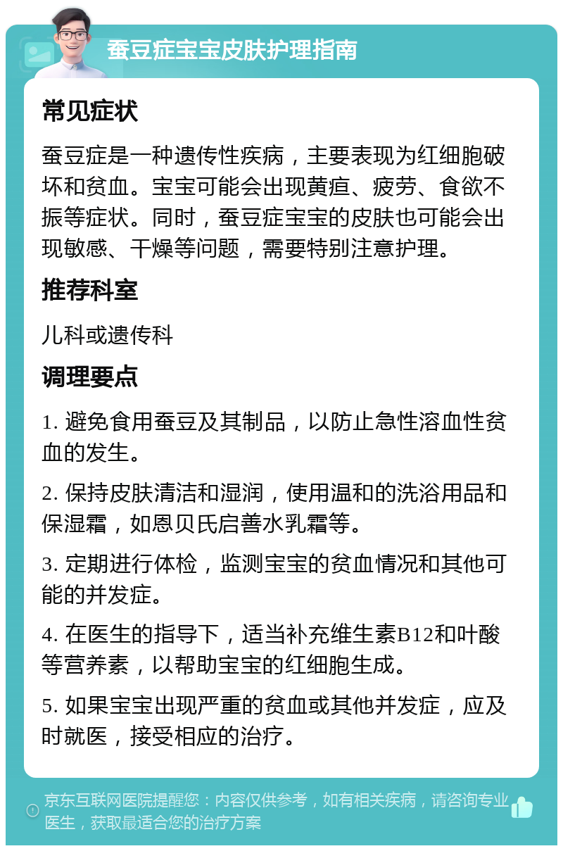 蚕豆症宝宝皮肤护理指南 常见症状 蚕豆症是一种遗传性疾病，主要表现为红细胞破坏和贫血。宝宝可能会出现黄疸、疲劳、食欲不振等症状。同时，蚕豆症宝宝的皮肤也可能会出现敏感、干燥等问题，需要特别注意护理。 推荐科室 儿科或遗传科 调理要点 1. 避免食用蚕豆及其制品，以防止急性溶血性贫血的发生。 2. 保持皮肤清洁和湿润，使用温和的洗浴用品和保湿霜，如恩贝氏启善水乳霜等。 3. 定期进行体检，监测宝宝的贫血情况和其他可能的并发症。 4. 在医生的指导下，适当补充维生素B12和叶酸等营养素，以帮助宝宝的红细胞生成。 5. 如果宝宝出现严重的贫血或其他并发症，应及时就医，接受相应的治疗。