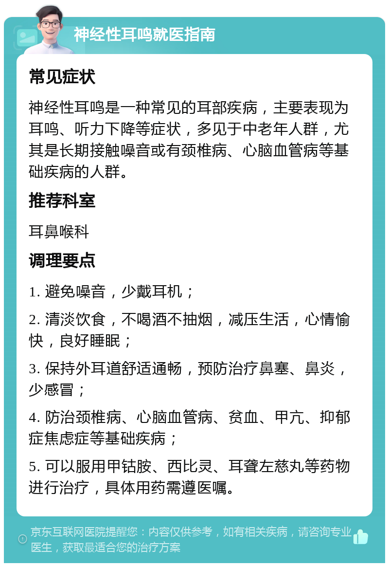 神经性耳鸣就医指南 常见症状 神经性耳鸣是一种常见的耳部疾病，主要表现为耳鸣、听力下降等症状，多见于中老年人群，尤其是长期接触噪音或有颈椎病、心脑血管病等基础疾病的人群。 推荐科室 耳鼻喉科 调理要点 1. 避免噪音，少戴耳机； 2. 清淡饮食，不喝酒不抽烟，减压生活，心情愉快，良好睡眠； 3. 保持外耳道舒适通畅，预防治疗鼻塞、鼻炎，少感冒； 4. 防治颈椎病、心脑血管病、贫血、甲亢、抑郁症焦虑症等基础疾病； 5. 可以服用甲钴胺、西比灵、耳聋左慈丸等药物进行治疗，具体用药需遵医嘱。