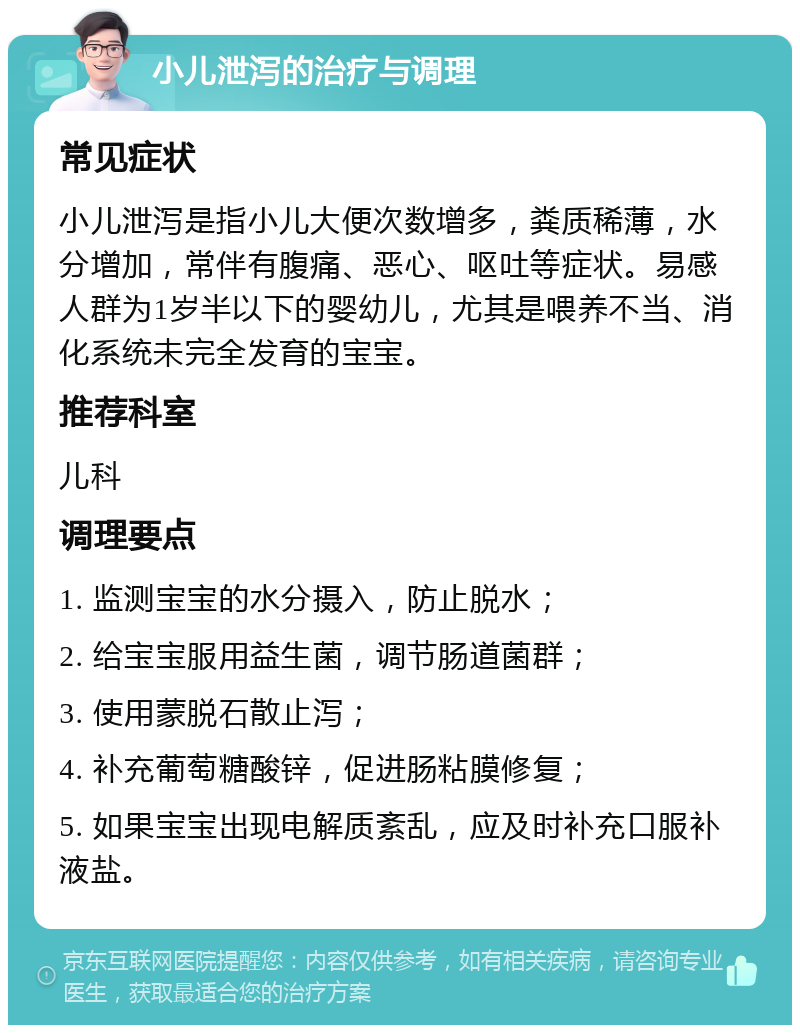 小儿泄泻的治疗与调理 常见症状 小儿泄泻是指小儿大便次数增多，粪质稀薄，水分增加，常伴有腹痛、恶心、呕吐等症状。易感人群为1岁半以下的婴幼儿，尤其是喂养不当、消化系统未完全发育的宝宝。 推荐科室 儿科 调理要点 1. 监测宝宝的水分摄入，防止脱水； 2. 给宝宝服用益生菌，调节肠道菌群； 3. 使用蒙脱石散止泻； 4. 补充葡萄糖酸锌，促进肠粘膜修复； 5. 如果宝宝出现电解质紊乱，应及时补充口服补液盐。