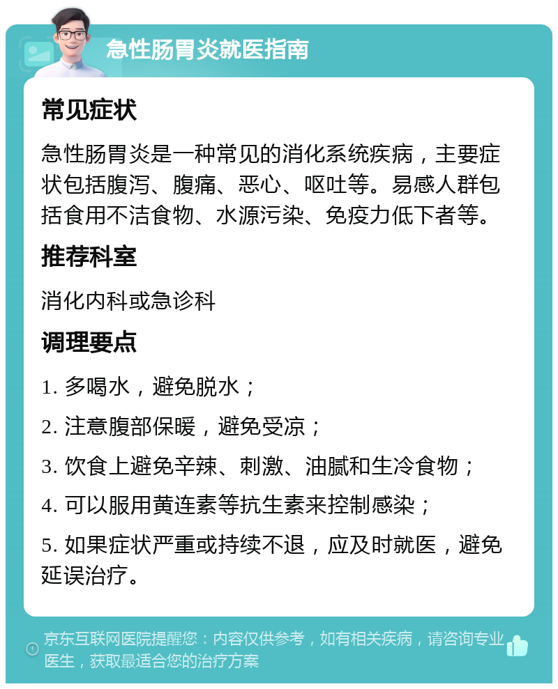 急性肠胃炎就医指南 常见症状 急性肠胃炎是一种常见的消化系统疾病，主要症状包括腹泻、腹痛、恶心、呕吐等。易感人群包括食用不洁食物、水源污染、免疫力低下者等。 推荐科室 消化内科或急诊科 调理要点 1. 多喝水，避免脱水； 2. 注意腹部保暖，避免受凉； 3. 饮食上避免辛辣、刺激、油腻和生冷食物； 4. 可以服用黄连素等抗生素来控制感染； 5. 如果症状严重或持续不退，应及时就医，避免延误治疗。