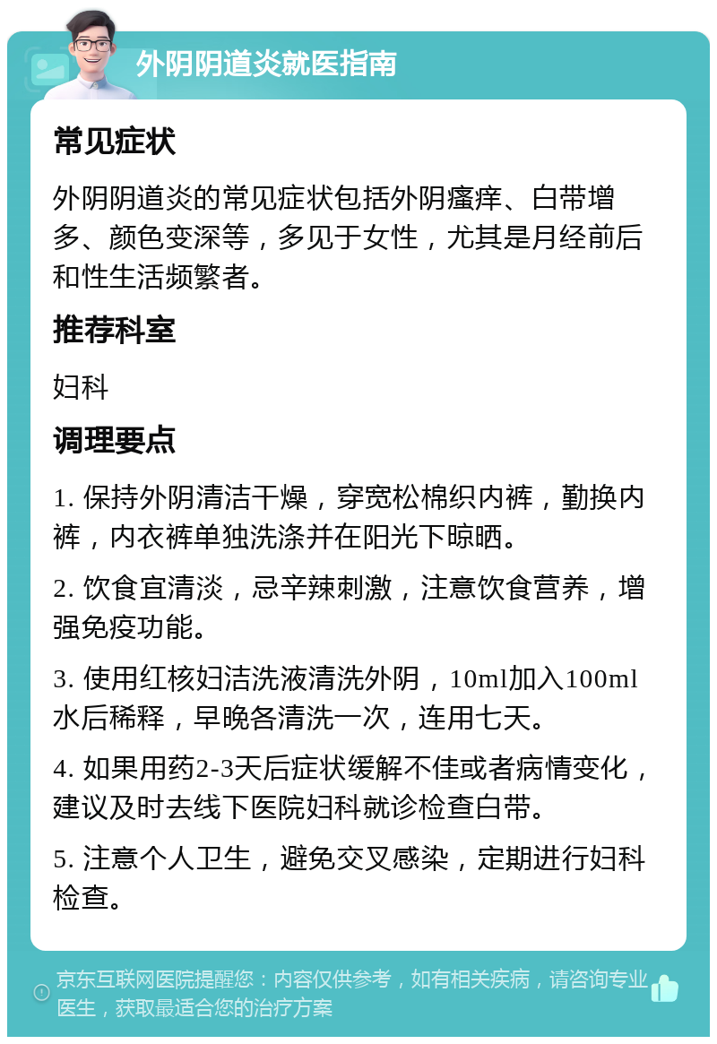 外阴阴道炎就医指南 常见症状 外阴阴道炎的常见症状包括外阴瘙痒、白带增多、颜色变深等，多见于女性，尤其是月经前后和性生活频繁者。 推荐科室 妇科 调理要点 1. 保持外阴清洁干燥，穿宽松棉织内裤，勤换内裤，内衣裤单独洗涤并在阳光下晾晒。 2. 饮食宜清淡，忌辛辣刺激，注意饮食营养，增强免疫功能。 3. 使用红核妇洁洗液清洗外阴，10ml加入100ml水后稀释，早晚各清洗一次，连用七天。 4. 如果用药2-3天后症状缓解不佳或者病情变化，建议及时去线下医院妇科就诊检查白带。 5. 注意个人卫生，避免交叉感染，定期进行妇科检查。