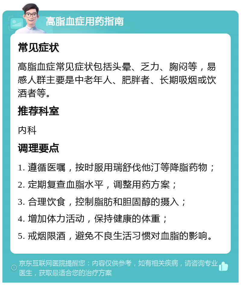 高脂血症用药指南 常见症状 高脂血症常见症状包括头晕、乏力、胸闷等，易感人群主要是中老年人、肥胖者、长期吸烟或饮酒者等。 推荐科室 内科 调理要点 1. 遵循医嘱，按时服用瑞舒伐他汀等降脂药物； 2. 定期复查血脂水平，调整用药方案； 3. 合理饮食，控制脂肪和胆固醇的摄入； 4. 增加体力活动，保持健康的体重； 5. 戒烟限酒，避免不良生活习惯对血脂的影响。