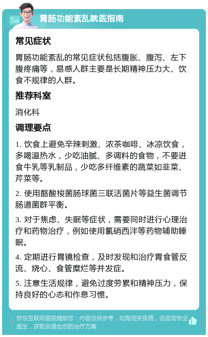 胃肠功能紊乱就医指南 常见症状 胃肠功能紊乱的常见症状包括腹胀、腹泻、左下腹疼痛等，易感人群主要是长期精神压力大、饮食不规律的人群。 推荐科室 消化科 调理要点 1. 饮食上避免辛辣刺激、浓茶咖啡、冰凉饮食，多喝温热水，少吃油腻、多调料的食物，不要进食牛乳等乳制品，少吃多纤维素的蔬菜如韭菜、芹菜等。 2. 使用酪酸梭菌肠球菌三联活菌片等益生菌调节肠道菌群平衡。 3. 对于焦虑、失眠等症状，需要同时进行心理治疗和药物治疗，例如使用氯硝西泮等药物辅助睡眠。 4. 定期进行胃镜检查，及时发现和治疗胃食管反流、烧心、食管糜烂等并发症。 5. 注意生活规律，避免过度劳累和精神压力，保持良好的心态和作息习惯。