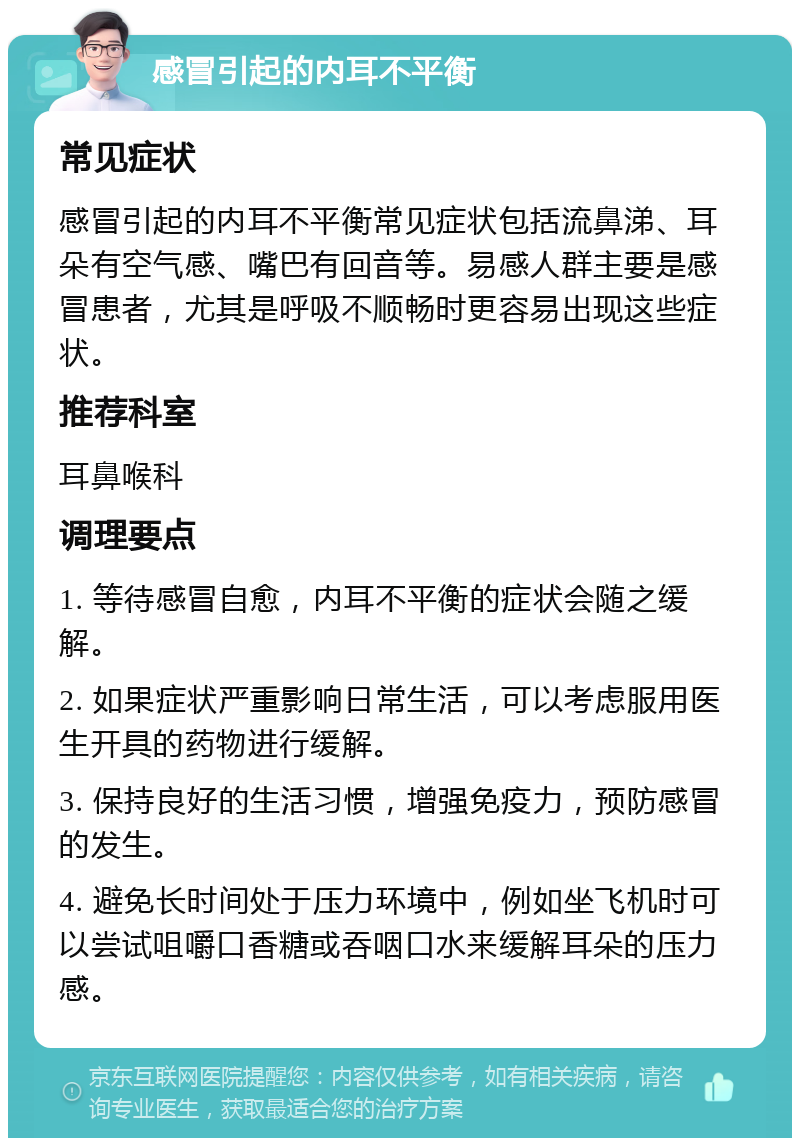 感冒引起的内耳不平衡 常见症状 感冒引起的内耳不平衡常见症状包括流鼻涕、耳朵有空气感、嘴巴有回音等。易感人群主要是感冒患者，尤其是呼吸不顺畅时更容易出现这些症状。 推荐科室 耳鼻喉科 调理要点 1. 等待感冒自愈，内耳不平衡的症状会随之缓解。 2. 如果症状严重影响日常生活，可以考虑服用医生开具的药物进行缓解。 3. 保持良好的生活习惯，增强免疫力，预防感冒的发生。 4. 避免长时间处于压力环境中，例如坐飞机时可以尝试咀嚼口香糖或吞咽口水来缓解耳朵的压力感。