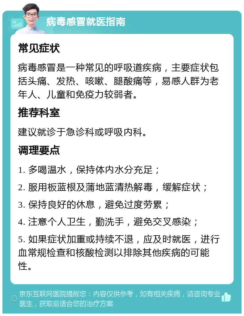 病毒感冒就医指南 常见症状 病毒感冒是一种常见的呼吸道疾病，主要症状包括头痛、发热、咳嗽、腿酸痛等，易感人群为老年人、儿童和免疫力较弱者。 推荐科室 建议就诊于急诊科或呼吸内科。 调理要点 1. 多喝温水，保持体内水分充足； 2. 服用板蓝根及蒲地蓝清热解毒，缓解症状； 3. 保持良好的休息，避免过度劳累； 4. 注意个人卫生，勤洗手，避免交叉感染； 5. 如果症状加重或持续不退，应及时就医，进行血常规检查和核酸检测以排除其他疾病的可能性。