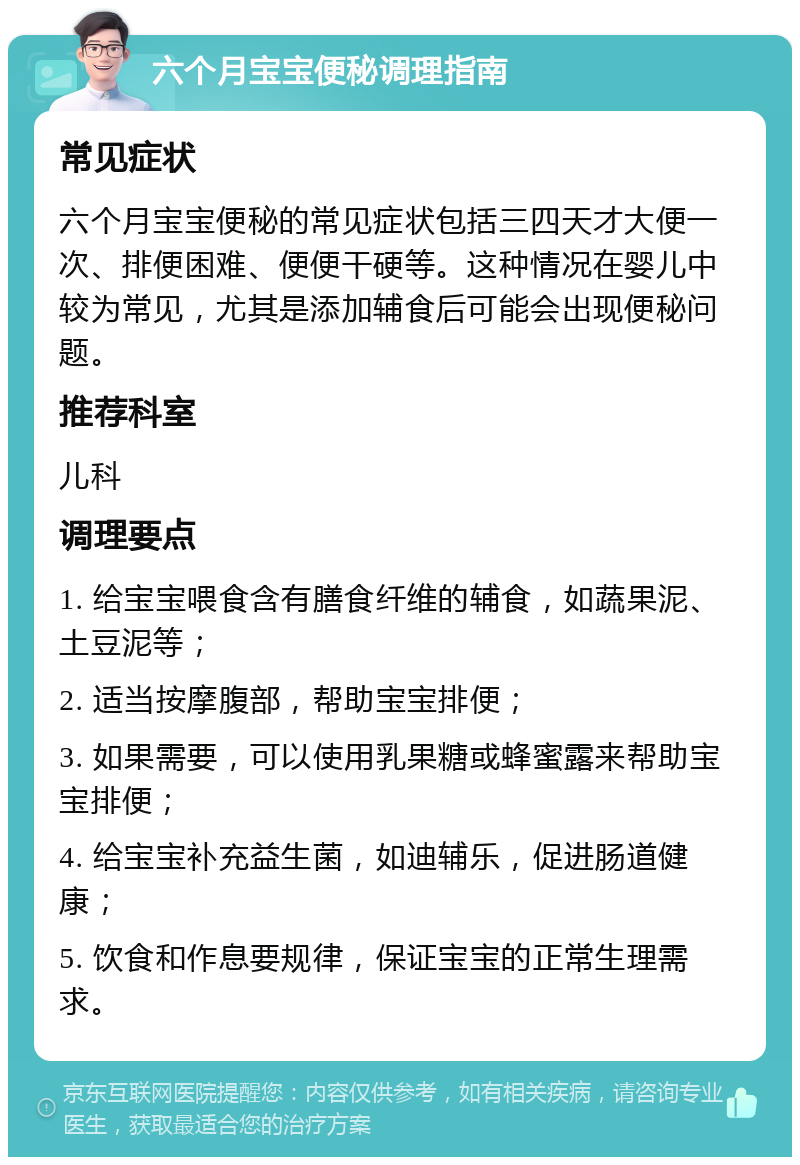 六个月宝宝便秘调理指南 常见症状 六个月宝宝便秘的常见症状包括三四天才大便一次、排便困难、便便干硬等。这种情况在婴儿中较为常见，尤其是添加辅食后可能会出现便秘问题。 推荐科室 儿科 调理要点 1. 给宝宝喂食含有膳食纤维的辅食，如蔬果泥、土豆泥等； 2. 适当按摩腹部，帮助宝宝排便； 3. 如果需要，可以使用乳果糖或蜂蜜露来帮助宝宝排便； 4. 给宝宝补充益生菌，如迪辅乐，促进肠道健康； 5. 饮食和作息要规律，保证宝宝的正常生理需求。