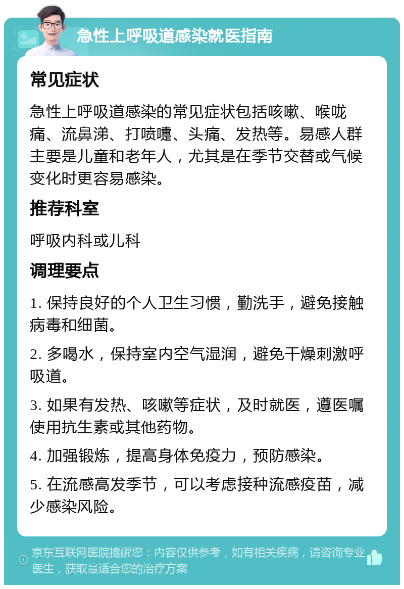 急性上呼吸道感染就医指南 常见症状 急性上呼吸道感染的常见症状包括咳嗽、喉咙痛、流鼻涕、打喷嚏、头痛、发热等。易感人群主要是儿童和老年人，尤其是在季节交替或气候变化时更容易感染。 推荐科室 呼吸内科或儿科 调理要点 1. 保持良好的个人卫生习惯，勤洗手，避免接触病毒和细菌。 2. 多喝水，保持室内空气湿润，避免干燥刺激呼吸道。 3. 如果有发热、咳嗽等症状，及时就医，遵医嘱使用抗生素或其他药物。 4. 加强锻炼，提高身体免疫力，预防感染。 5. 在流感高发季节，可以考虑接种流感疫苗，减少感染风险。