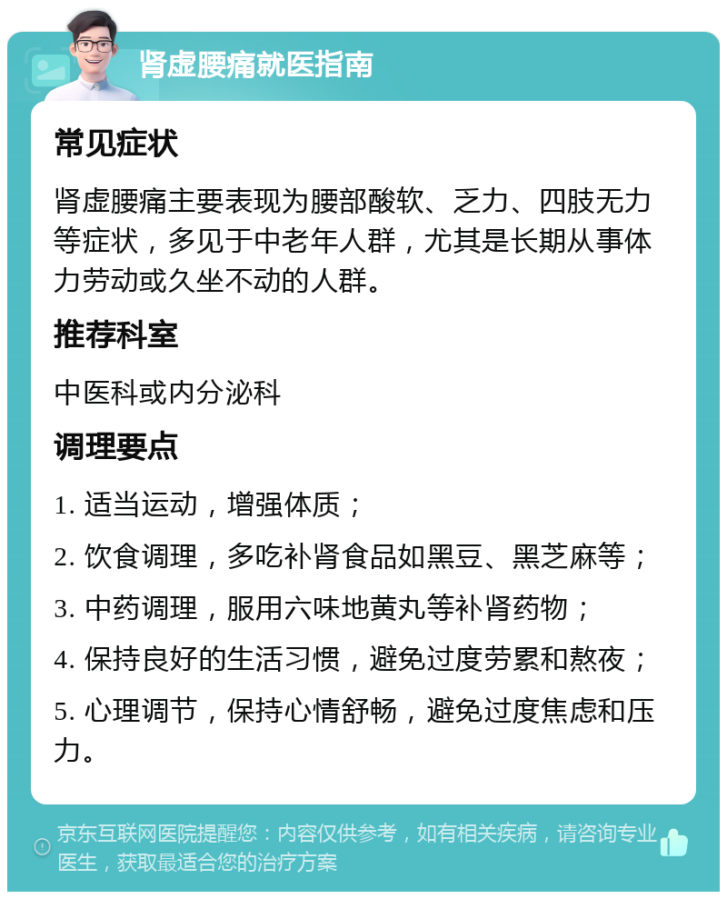 肾虚腰痛就医指南 常见症状 肾虚腰痛主要表现为腰部酸软、乏力、四肢无力等症状，多见于中老年人群，尤其是长期从事体力劳动或久坐不动的人群。 推荐科室 中医科或内分泌科 调理要点 1. 适当运动，增强体质； 2. 饮食调理，多吃补肾食品如黑豆、黑芝麻等； 3. 中药调理，服用六味地黄丸等补肾药物； 4. 保持良好的生活习惯，避免过度劳累和熬夜； 5. 心理调节，保持心情舒畅，避免过度焦虑和压力。