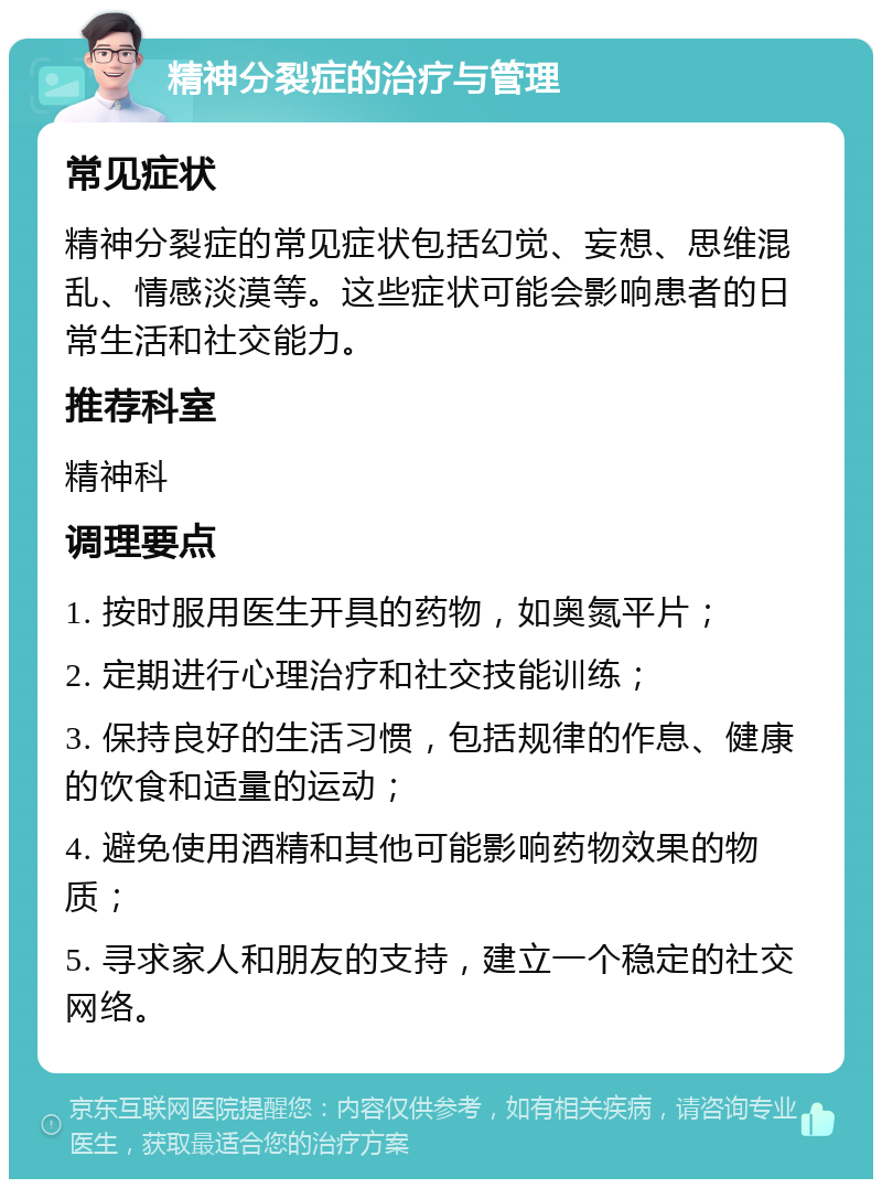 精神分裂症的治疗与管理 常见症状 精神分裂症的常见症状包括幻觉、妄想、思维混乱、情感淡漠等。这些症状可能会影响患者的日常生活和社交能力。 推荐科室 精神科 调理要点 1. 按时服用医生开具的药物，如奥氮平片； 2. 定期进行心理治疗和社交技能训练； 3. 保持良好的生活习惯，包括规律的作息、健康的饮食和适量的运动； 4. 避免使用酒精和其他可能影响药物效果的物质； 5. 寻求家人和朋友的支持，建立一个稳定的社交网络。