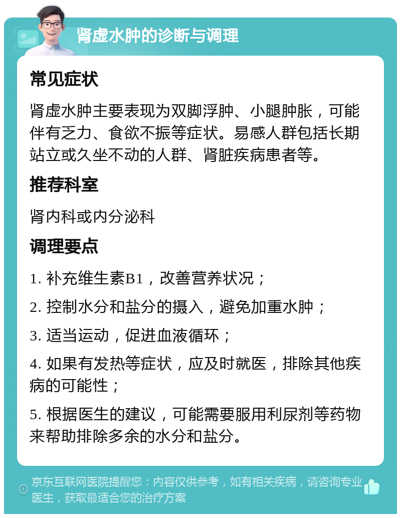 肾虚水肿的诊断与调理 常见症状 肾虚水肿主要表现为双脚浮肿、小腿肿胀，可能伴有乏力、食欲不振等症状。易感人群包括长期站立或久坐不动的人群、肾脏疾病患者等。 推荐科室 肾内科或内分泌科 调理要点 1. 补充维生素B1，改善营养状况； 2. 控制水分和盐分的摄入，避免加重水肿； 3. 适当运动，促进血液循环； 4. 如果有发热等症状，应及时就医，排除其他疾病的可能性； 5. 根据医生的建议，可能需要服用利尿剂等药物来帮助排除多余的水分和盐分。