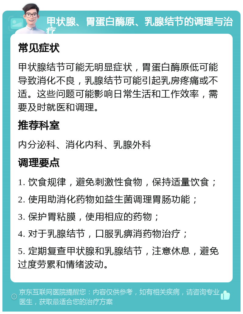 甲状腺、胃蛋白酶原、乳腺结节的调理与治疗 常见症状 甲状腺结节可能无明显症状，胃蛋白酶原低可能导致消化不良，乳腺结节可能引起乳房疼痛或不适。这些问题可能影响日常生活和工作效率，需要及时就医和调理。 推荐科室 内分泌科、消化内科、乳腺外科 调理要点 1. 饮食规律，避免刺激性食物，保持适量饮食； 2. 使用助消化药物如益生菌调理胃肠功能； 3. 保护胃粘膜，使用相应的药物； 4. 对于乳腺结节，口服乳痹消药物治疗； 5. 定期复查甲状腺和乳腺结节，注意休息，避免过度劳累和情绪波动。