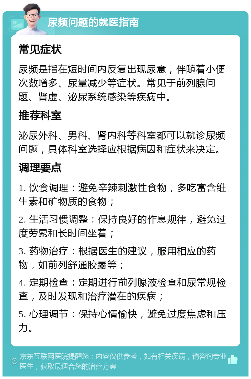 尿频问题的就医指南 常见症状 尿频是指在短时间内反复出现尿意，伴随着小便次数增多、尿量减少等症状。常见于前列腺问题、肾虚、泌尿系统感染等疾病中。 推荐科室 泌尿外科、男科、肾内科等科室都可以就诊尿频问题，具体科室选择应根据病因和症状来决定。 调理要点 1. 饮食调理：避免辛辣刺激性食物，多吃富含维生素和矿物质的食物； 2. 生活习惯调整：保持良好的作息规律，避免过度劳累和长时间坐着； 3. 药物治疗：根据医生的建议，服用相应的药物，如前列舒通胶囊等； 4. 定期检查：定期进行前列腺液检查和尿常规检查，及时发现和治疗潜在的疾病； 5. 心理调节：保持心情愉快，避免过度焦虑和压力。