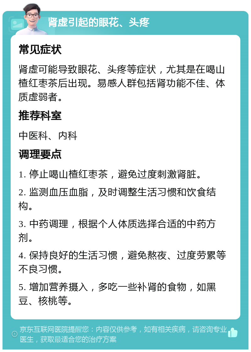 肾虚引起的眼花、头疼 常见症状 肾虚可能导致眼花、头疼等症状，尤其是在喝山楂红枣茶后出现。易感人群包括肾功能不佳、体质虚弱者。 推荐科室 中医科、内科 调理要点 1. 停止喝山楂红枣茶，避免过度刺激肾脏。 2. 监测血压血脂，及时调整生活习惯和饮食结构。 3. 中药调理，根据个人体质选择合适的中药方剂。 4. 保持良好的生活习惯，避免熬夜、过度劳累等不良习惯。 5. 增加营养摄入，多吃一些补肾的食物，如黑豆、核桃等。