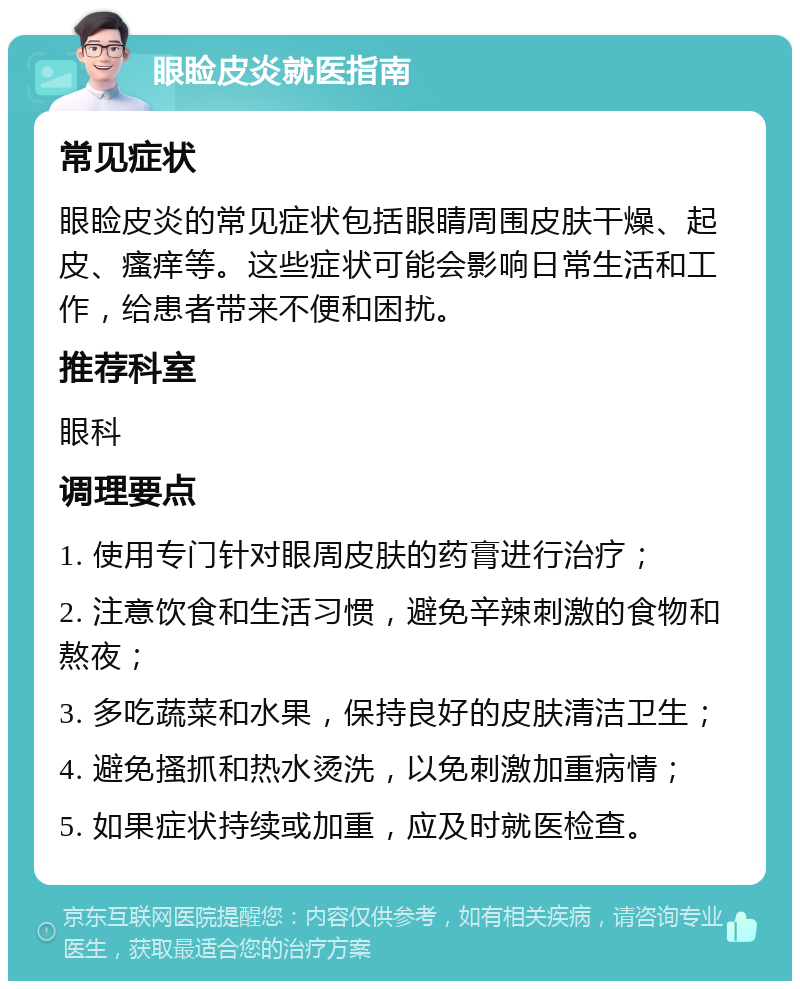 眼睑皮炎就医指南 常见症状 眼睑皮炎的常见症状包括眼睛周围皮肤干燥、起皮、瘙痒等。这些症状可能会影响日常生活和工作，给患者带来不便和困扰。 推荐科室 眼科 调理要点 1. 使用专门针对眼周皮肤的药膏进行治疗； 2. 注意饮食和生活习惯，避免辛辣刺激的食物和熬夜； 3. 多吃蔬菜和水果，保持良好的皮肤清洁卫生； 4. 避免搔抓和热水烫洗，以免刺激加重病情； 5. 如果症状持续或加重，应及时就医检查。