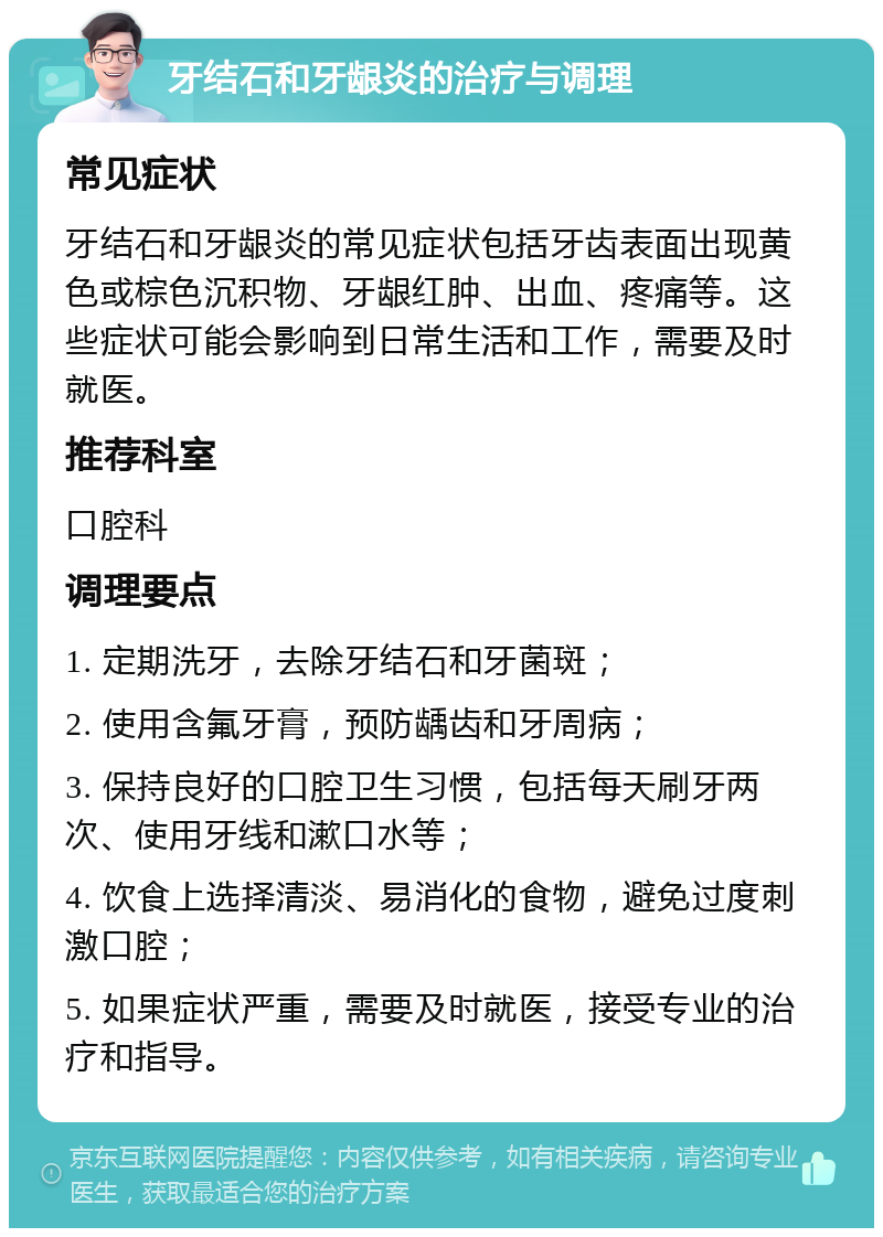 牙结石和牙龈炎的治疗与调理 常见症状 牙结石和牙龈炎的常见症状包括牙齿表面出现黄色或棕色沉积物、牙龈红肿、出血、疼痛等。这些症状可能会影响到日常生活和工作，需要及时就医。 推荐科室 口腔科 调理要点 1. 定期洗牙，去除牙结石和牙菌斑； 2. 使用含氟牙膏，预防龋齿和牙周病； 3. 保持良好的口腔卫生习惯，包括每天刷牙两次、使用牙线和漱口水等； 4. 饮食上选择清淡、易消化的食物，避免过度刺激口腔； 5. 如果症状严重，需要及时就医，接受专业的治疗和指导。