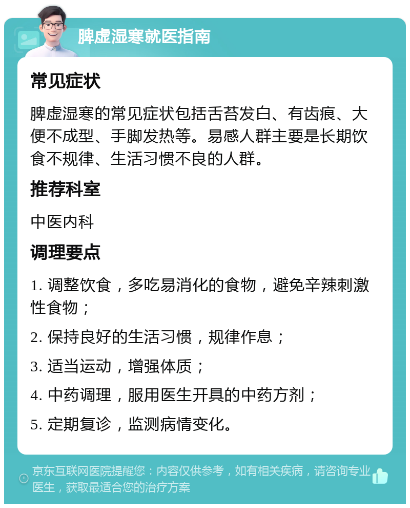 脾虚湿寒就医指南 常见症状 脾虚湿寒的常见症状包括舌苔发白、有齿痕、大便不成型、手脚发热等。易感人群主要是长期饮食不规律、生活习惯不良的人群。 推荐科室 中医内科 调理要点 1. 调整饮食，多吃易消化的食物，避免辛辣刺激性食物； 2. 保持良好的生活习惯，规律作息； 3. 适当运动，增强体质； 4. 中药调理，服用医生开具的中药方剂； 5. 定期复诊，监测病情变化。