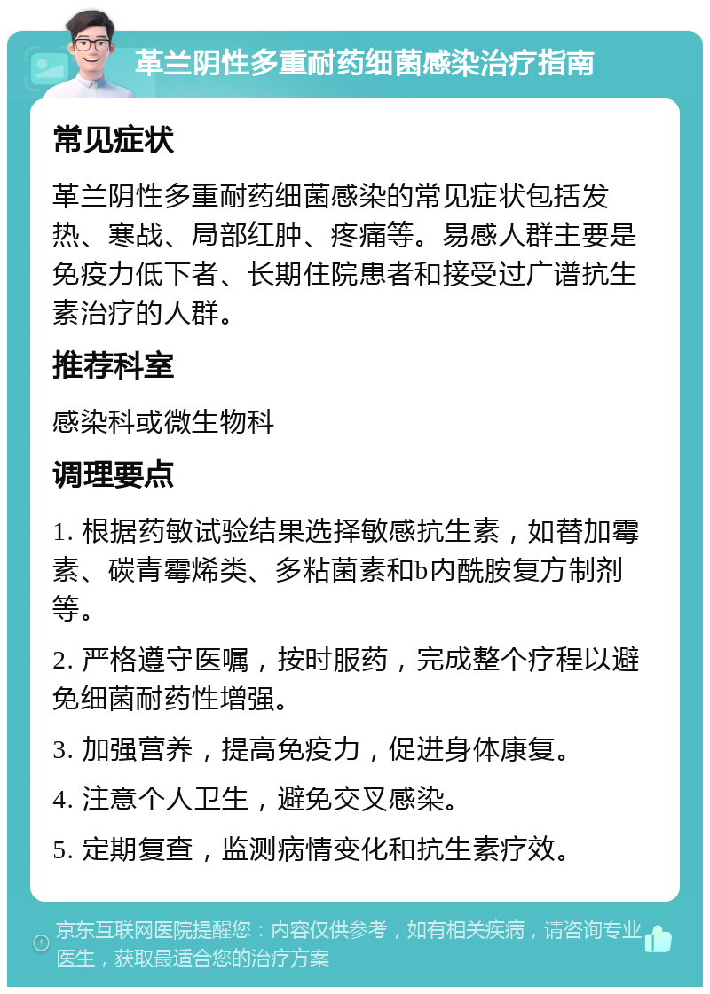 革兰阴性多重耐药细菌感染治疗指南 常见症状 革兰阴性多重耐药细菌感染的常见症状包括发热、寒战、局部红肿、疼痛等。易感人群主要是免疫力低下者、长期住院患者和接受过广谱抗生素治疗的人群。 推荐科室 感染科或微生物科 调理要点 1. 根据药敏试验结果选择敏感抗生素，如替加霉素、碳青霉烯类、多粘菌素和b内酰胺复方制剂等。 2. 严格遵守医嘱，按时服药，完成整个疗程以避免细菌耐药性增强。 3. 加强营养，提高免疫力，促进身体康复。 4. 注意个人卫生，避免交叉感染。 5. 定期复查，监测病情变化和抗生素疗效。