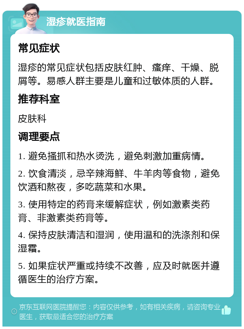 湿疹就医指南 常见症状 湿疹的常见症状包括皮肤红肿、瘙痒、干燥、脱屑等。易感人群主要是儿童和过敏体质的人群。 推荐科室 皮肤科 调理要点 1. 避免搔抓和热水烫洗，避免刺激加重病情。 2. 饮食清淡，忌辛辣海鲜、牛羊肉等食物，避免饮酒和熬夜，多吃蔬菜和水果。 3. 使用特定的药膏来缓解症状，例如激素类药膏、非激素类药膏等。 4. 保持皮肤清洁和湿润，使用温和的洗涤剂和保湿霜。 5. 如果症状严重或持续不改善，应及时就医并遵循医生的治疗方案。