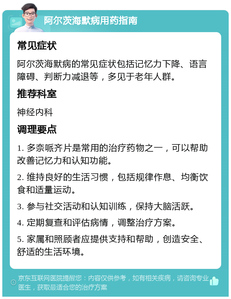 阿尔茨海默病用药指南 常见症状 阿尔茨海默病的常见症状包括记忆力下降、语言障碍、判断力减退等，多见于老年人群。 推荐科室 神经内科 调理要点 1. 多奈哌齐片是常用的治疗药物之一，可以帮助改善记忆力和认知功能。 2. 维持良好的生活习惯，包括规律作息、均衡饮食和适量运动。 3. 参与社交活动和认知训练，保持大脑活跃。 4. 定期复查和评估病情，调整治疗方案。 5. 家属和照顾者应提供支持和帮助，创造安全、舒适的生活环境。