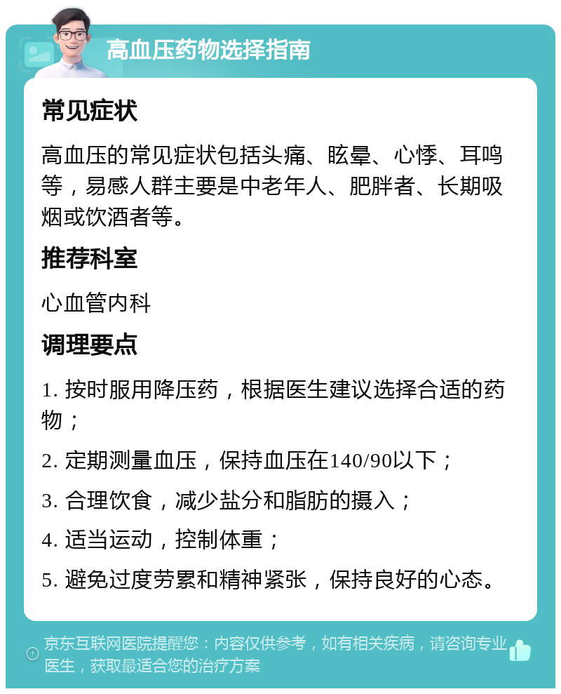 高血压药物选择指南 常见症状 高血压的常见症状包括头痛、眩晕、心悸、耳鸣等，易感人群主要是中老年人、肥胖者、长期吸烟或饮酒者等。 推荐科室 心血管内科 调理要点 1. 按时服用降压药，根据医生建议选择合适的药物； 2. 定期测量血压，保持血压在140/90以下； 3. 合理饮食，减少盐分和脂肪的摄入； 4. 适当运动，控制体重； 5. 避免过度劳累和精神紧张，保持良好的心态。