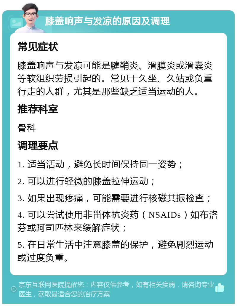 膝盖响声与发凉的原因及调理 常见症状 膝盖响声与发凉可能是腱鞘炎、滑膜炎或滑囊炎等软组织劳损引起的。常见于久坐、久站或负重行走的人群，尤其是那些缺乏适当运动的人。 推荐科室 骨科 调理要点 1. 适当活动，避免长时间保持同一姿势； 2. 可以进行轻微的膝盖拉伸运动； 3. 如果出现疼痛，可能需要进行核磁共振检查； 4. 可以尝试使用非甾体抗炎药（NSAIDs）如布洛芬或阿司匹林来缓解症状； 5. 在日常生活中注意膝盖的保护，避免剧烈运动或过度负重。