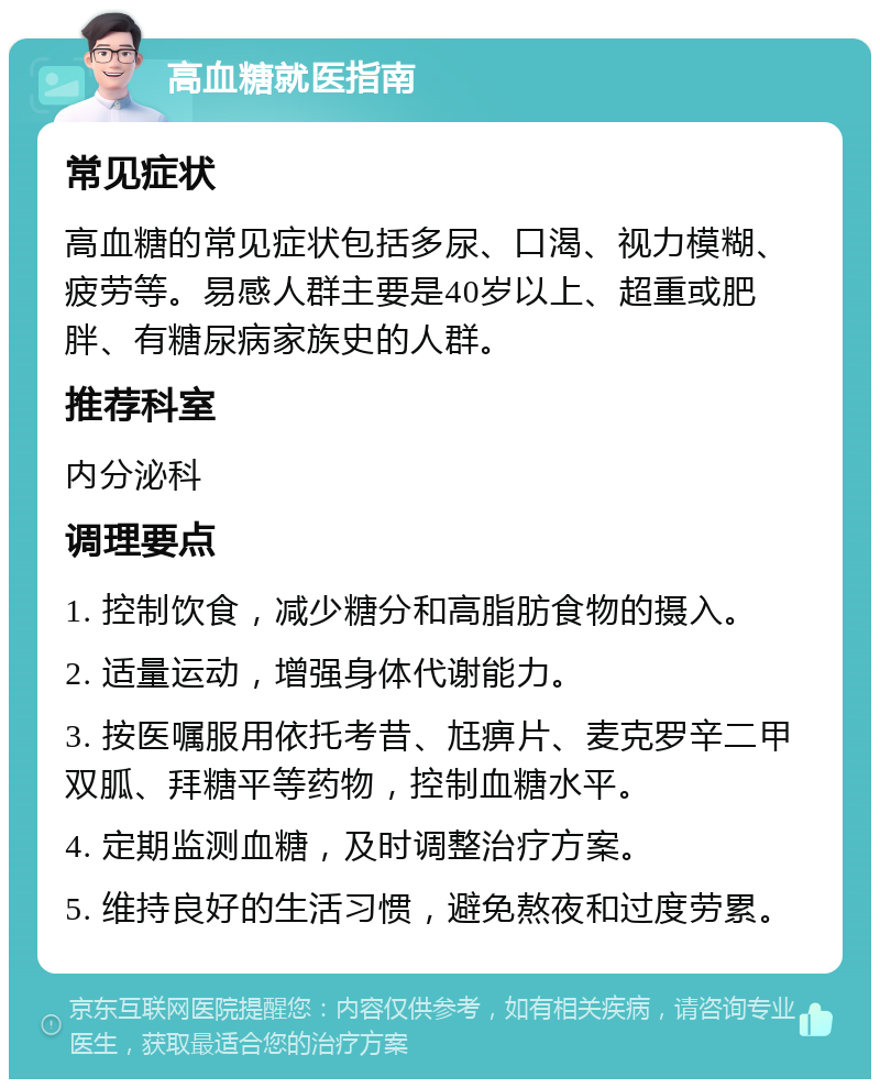 高血糖就医指南 常见症状 高血糖的常见症状包括多尿、口渴、视力模糊、疲劳等。易感人群主要是40岁以上、超重或肥胖、有糖尿病家族史的人群。 推荐科室 内分泌科 调理要点 1. 控制饮食，减少糖分和高脂肪食物的摄入。 2. 适量运动，增强身体代谢能力。 3. 按医嘱服用依托考昔、尪痹片、麦克罗辛二甲双胍、拜糖平等药物，控制血糖水平。 4. 定期监测血糖，及时调整治疗方案。 5. 维持良好的生活习惯，避免熬夜和过度劳累。