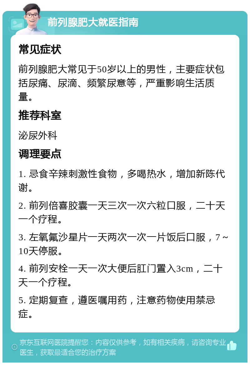 前列腺肥大就医指南 常见症状 前列腺肥大常见于50岁以上的男性，主要症状包括尿痛、尿滴、频繁尿意等，严重影响生活质量。 推荐科室 泌尿外科 调理要点 1. 忌食辛辣刺激性食物，多喝热水，增加新陈代谢。 2. 前列倍喜胶囊一天三次一次六粒口服，二十天一个疗程。 3. 左氧氟沙星片一天两次一次一片饭后口服，7～10天停服。 4. 前列安栓一天一次大便后肛门置入3cm，二十天一个疗程。 5. 定期复查，遵医嘱用药，注意药物使用禁忌症。