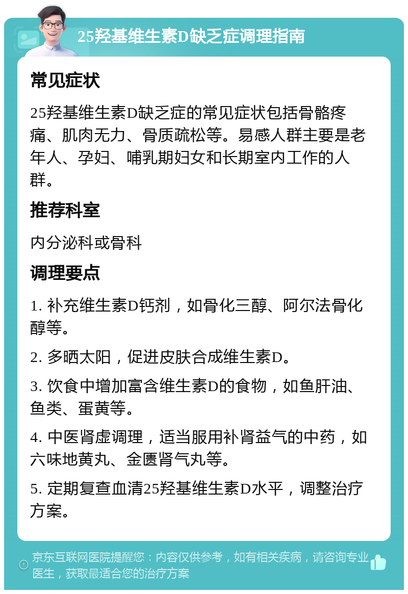 25羟基维生素D缺乏症调理指南 常见症状 25羟基维生素D缺乏症的常见症状包括骨骼疼痛、肌肉无力、骨质疏松等。易感人群主要是老年人、孕妇、哺乳期妇女和长期室内工作的人群。 推荐科室 内分泌科或骨科 调理要点 1. 补充维生素D钙剂，如骨化三醇、阿尔法骨化醇等。 2. 多晒太阳，促进皮肤合成维生素D。 3. 饮食中增加富含维生素D的食物，如鱼肝油、鱼类、蛋黄等。 4. 中医肾虚调理，适当服用补肾益气的中药，如六味地黄丸、金匮肾气丸等。 5. 定期复查血清25羟基维生素D水平，调整治疗方案。