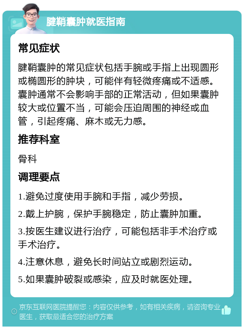 腱鞘囊肿就医指南 常见症状 腱鞘囊肿的常见症状包括手腕或手指上出现圆形或椭圆形的肿块，可能伴有轻微疼痛或不适感。囊肿通常不会影响手部的正常活动，但如果囊肿较大或位置不当，可能会压迫周围的神经或血管，引起疼痛、麻木或无力感。 推荐科室 骨科 调理要点 1.避免过度使用手腕和手指，减少劳损。 2.戴上护腕，保护手腕稳定，防止囊肿加重。 3.按医生建议进行治疗，可能包括非手术治疗或手术治疗。 4.注意休息，避免长时间站立或剧烈运动。 5.如果囊肿破裂或感染，应及时就医处理。