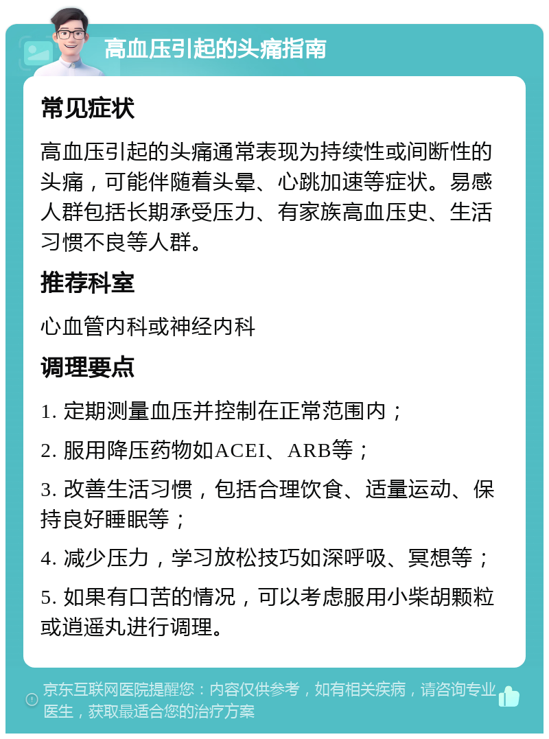 高血压引起的头痛指南 常见症状 高血压引起的头痛通常表现为持续性或间断性的头痛，可能伴随着头晕、心跳加速等症状。易感人群包括长期承受压力、有家族高血压史、生活习惯不良等人群。 推荐科室 心血管内科或神经内科 调理要点 1. 定期测量血压并控制在正常范围内； 2. 服用降压药物如ACEI、ARB等； 3. 改善生活习惯，包括合理饮食、适量运动、保持良好睡眠等； 4. 减少压力，学习放松技巧如深呼吸、冥想等； 5. 如果有口苦的情况，可以考虑服用小柴胡颗粒或逍遥丸进行调理。