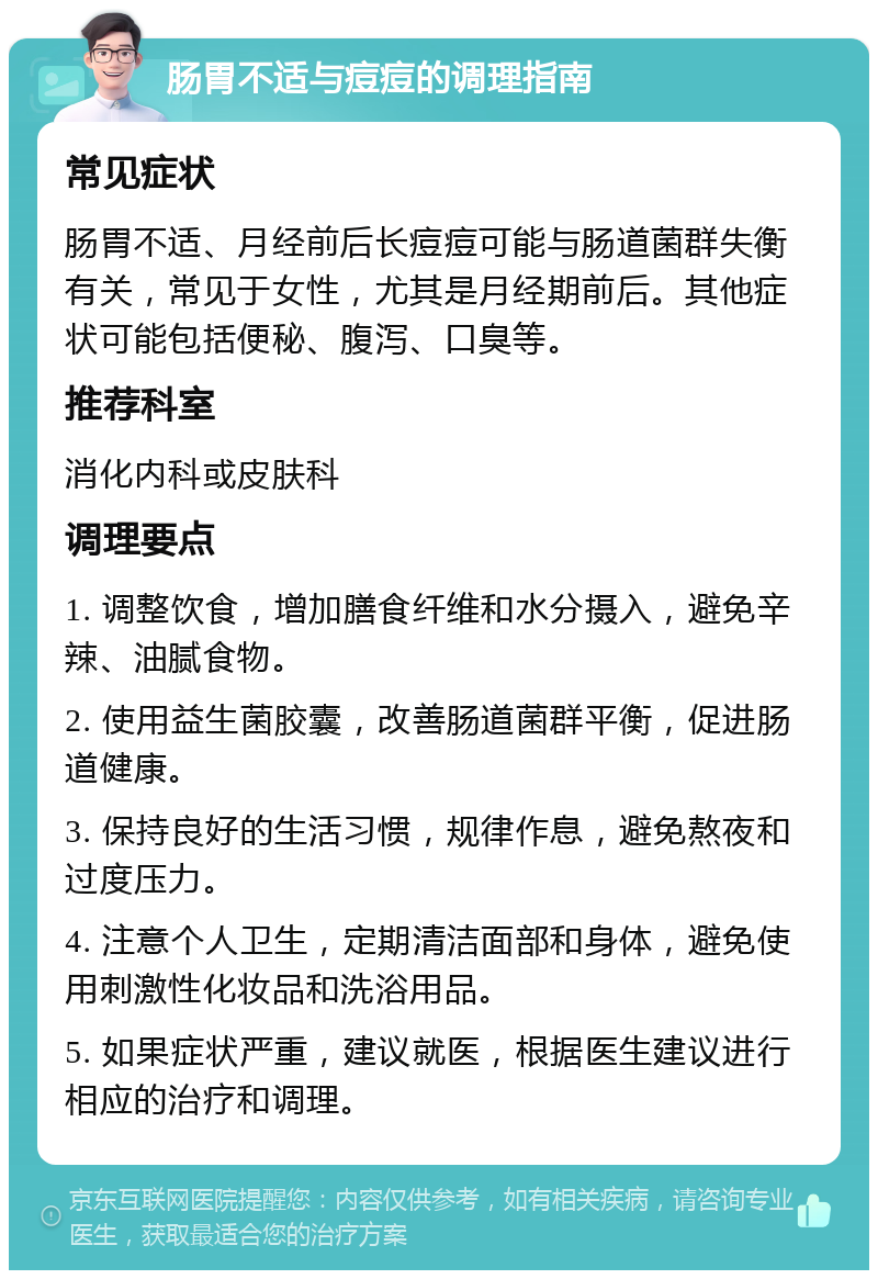 肠胃不适与痘痘的调理指南 常见症状 肠胃不适、月经前后长痘痘可能与肠道菌群失衡有关，常见于女性，尤其是月经期前后。其他症状可能包括便秘、腹泻、口臭等。 推荐科室 消化内科或皮肤科 调理要点 1. 调整饮食，增加膳食纤维和水分摄入，避免辛辣、油腻食物。 2. 使用益生菌胶囊，改善肠道菌群平衡，促进肠道健康。 3. 保持良好的生活习惯，规律作息，避免熬夜和过度压力。 4. 注意个人卫生，定期清洁面部和身体，避免使用刺激性化妆品和洗浴用品。 5. 如果症状严重，建议就医，根据医生建议进行相应的治疗和调理。