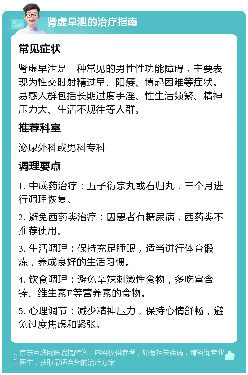 肾虚早泄的治疗指南 常见症状 肾虚早泄是一种常见的男性性功能障碍，主要表现为性交时射精过早、阳痿、博起困难等症状。易感人群包括长期过度手淫、性生活频繁、精神压力大、生活不规律等人群。 推荐科室 泌尿外科或男科专科 调理要点 1. 中成药治疗：五子衍宗丸或右归丸，三个月进行调理恢复。 2. 避免西药类治疗：因患者有糖尿病，西药类不推荐使用。 3. 生活调理：保持充足睡眠，适当进行体育锻炼，养成良好的生活习惯。 4. 饮食调理：避免辛辣刺激性食物，多吃富含锌、维生素E等营养素的食物。 5. 心理调节：减少精神压力，保持心情舒畅，避免过度焦虑和紧张。