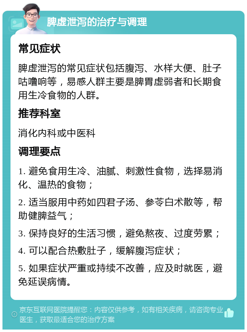 脾虚泄泻的治疗与调理 常见症状 脾虚泄泻的常见症状包括腹泻、水样大便、肚子咕噜响等，易感人群主要是脾胃虚弱者和长期食用生冷食物的人群。 推荐科室 消化内科或中医科 调理要点 1. 避免食用生冷、油腻、刺激性食物，选择易消化、温热的食物； 2. 适当服用中药如四君子汤、参苓白术散等，帮助健脾益气； 3. 保持良好的生活习惯，避免熬夜、过度劳累； 4. 可以配合热敷肚子，缓解腹泻症状； 5. 如果症状严重或持续不改善，应及时就医，避免延误病情。