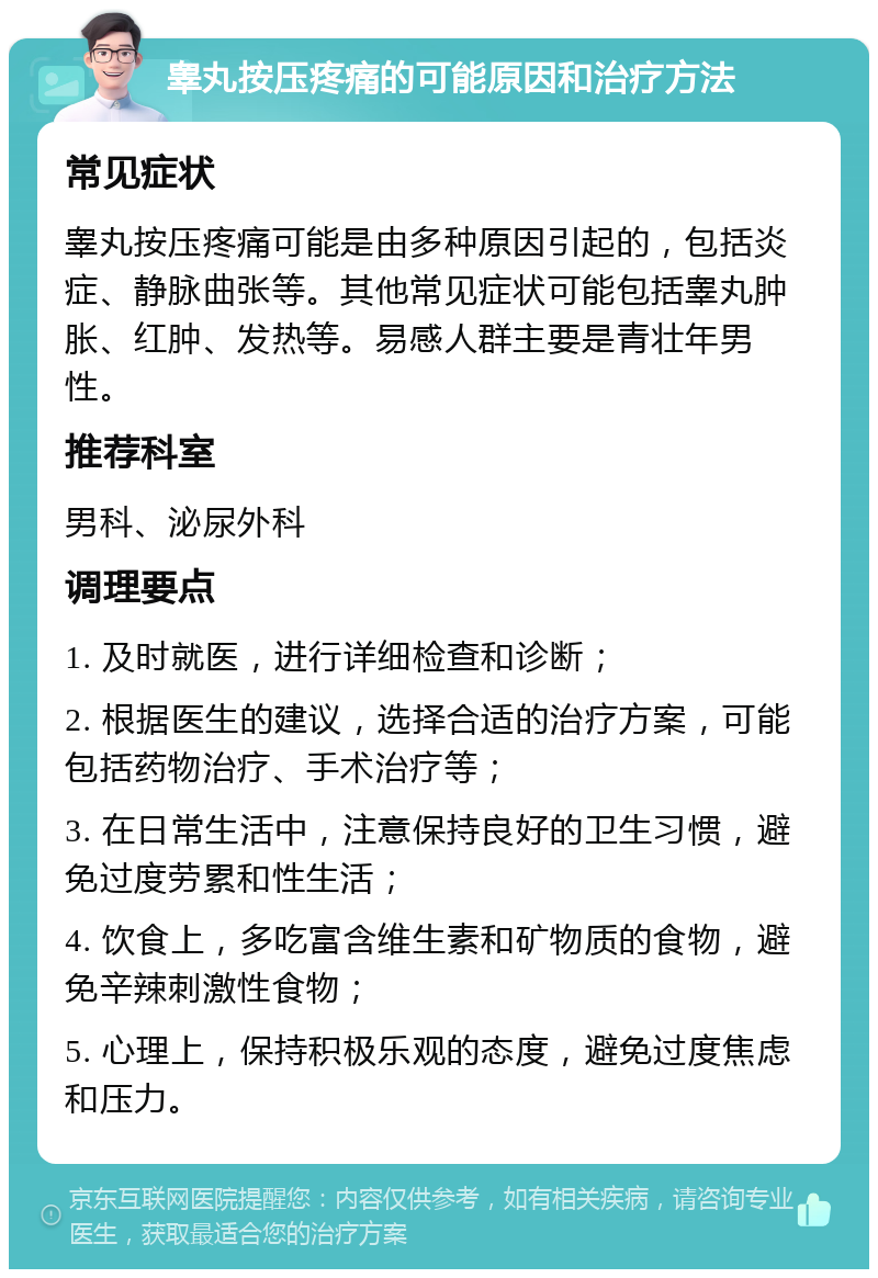 睾丸按压疼痛的可能原因和治疗方法 常见症状 睾丸按压疼痛可能是由多种原因引起的，包括炎症、静脉曲张等。其他常见症状可能包括睾丸肿胀、红肿、发热等。易感人群主要是青壮年男性。 推荐科室 男科、泌尿外科 调理要点 1. 及时就医，进行详细检查和诊断； 2. 根据医生的建议，选择合适的治疗方案，可能包括药物治疗、手术治疗等； 3. 在日常生活中，注意保持良好的卫生习惯，避免过度劳累和性生活； 4. 饮食上，多吃富含维生素和矿物质的食物，避免辛辣刺激性食物； 5. 心理上，保持积极乐观的态度，避免过度焦虑和压力。