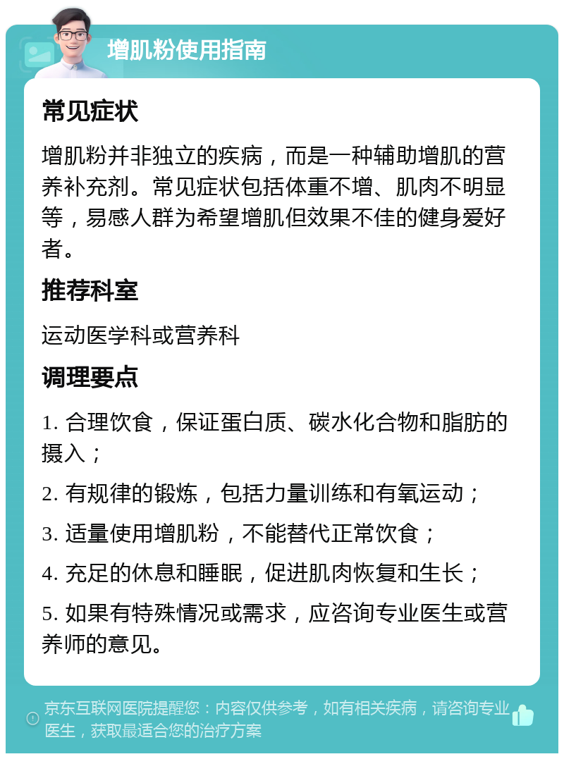 增肌粉使用指南 常见症状 增肌粉并非独立的疾病，而是一种辅助增肌的营养补充剂。常见症状包括体重不增、肌肉不明显等，易感人群为希望增肌但效果不佳的健身爱好者。 推荐科室 运动医学科或营养科 调理要点 1. 合理饮食，保证蛋白质、碳水化合物和脂肪的摄入； 2. 有规律的锻炼，包括力量训练和有氧运动； 3. 适量使用增肌粉，不能替代正常饮食； 4. 充足的休息和睡眠，促进肌肉恢复和生长； 5. 如果有特殊情况或需求，应咨询专业医生或营养师的意见。