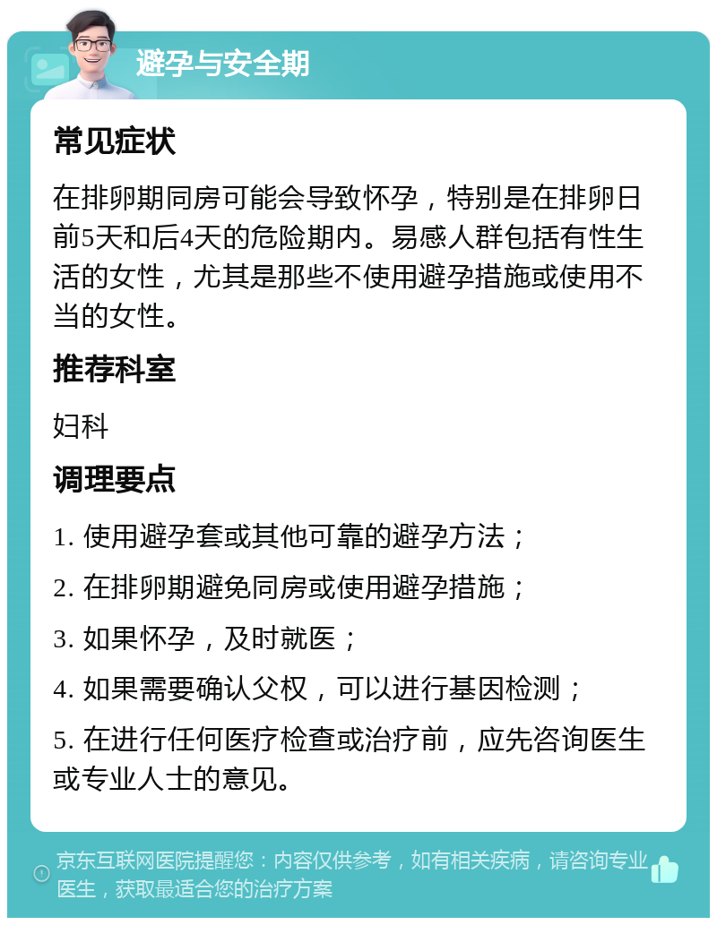 避孕与安全期 常见症状 在排卵期同房可能会导致怀孕，特别是在排卵日前5天和后4天的危险期内。易感人群包括有性生活的女性，尤其是那些不使用避孕措施或使用不当的女性。 推荐科室 妇科 调理要点 1. 使用避孕套或其他可靠的避孕方法； 2. 在排卵期避免同房或使用避孕措施； 3. 如果怀孕，及时就医； 4. 如果需要确认父权，可以进行基因检测； 5. 在进行任何医疗检查或治疗前，应先咨询医生或专业人士的意见。