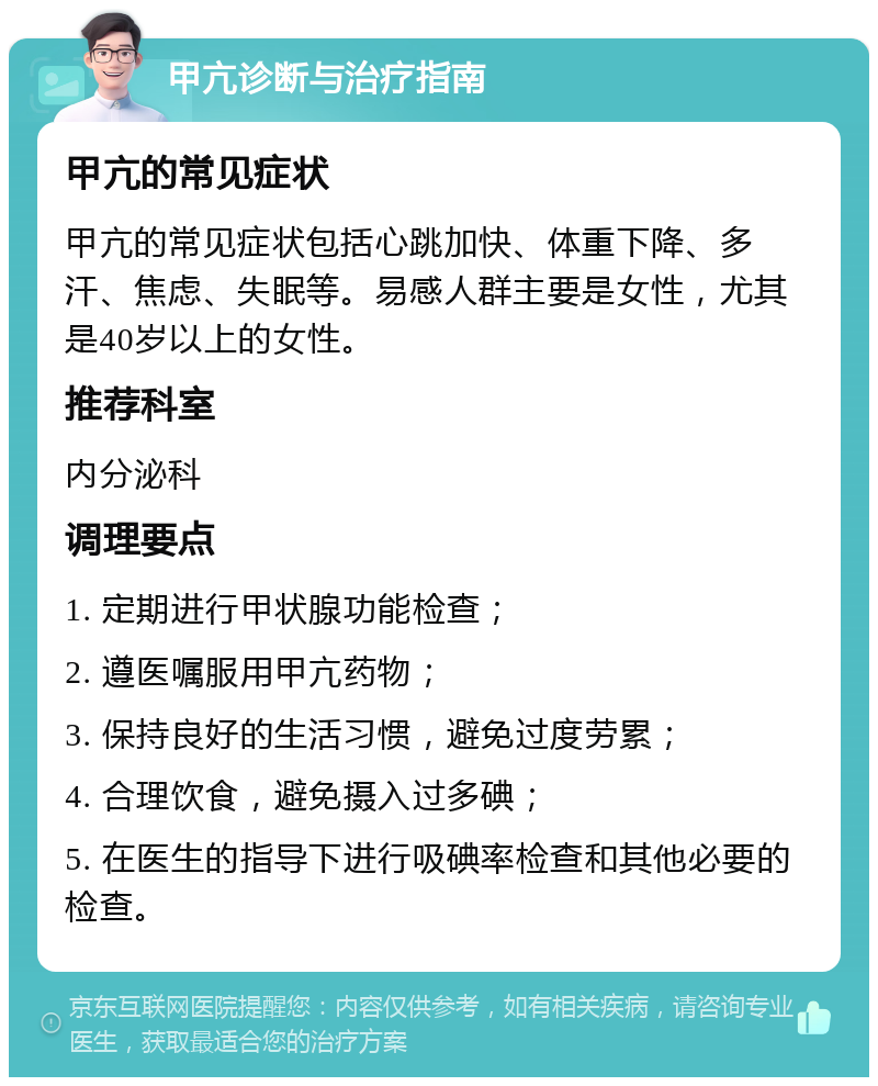 甲亢诊断与治疗指南 甲亢的常见症状 甲亢的常见症状包括心跳加快、体重下降、多汗、焦虑、失眠等。易感人群主要是女性，尤其是40岁以上的女性。 推荐科室 内分泌科 调理要点 1. 定期进行甲状腺功能检查； 2. 遵医嘱服用甲亢药物； 3. 保持良好的生活习惯，避免过度劳累； 4. 合理饮食，避免摄入过多碘； 5. 在医生的指导下进行吸碘率检查和其他必要的检查。