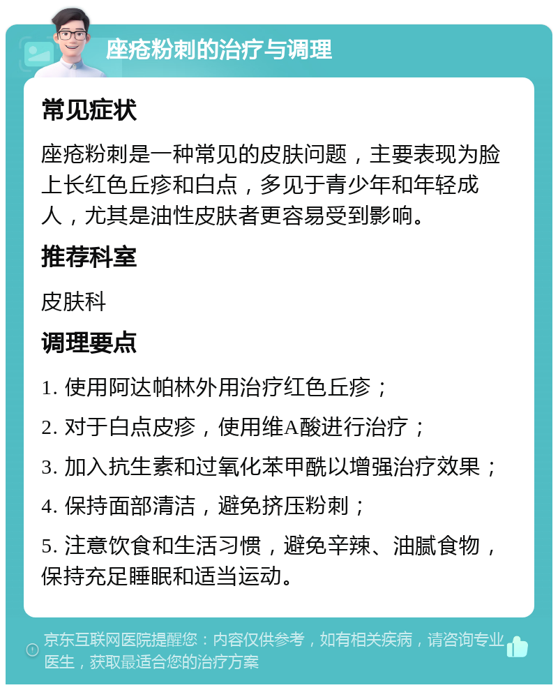 座疮粉刺的治疗与调理 常见症状 座疮粉刺是一种常见的皮肤问题，主要表现为脸上长红色丘疹和白点，多见于青少年和年轻成人，尤其是油性皮肤者更容易受到影响。 推荐科室 皮肤科 调理要点 1. 使用阿达帕林外用治疗红色丘疹； 2. 对于白点皮疹，使用维A酸进行治疗； 3. 加入抗生素和过氧化苯甲酰以增强治疗效果； 4. 保持面部清洁，避免挤压粉刺； 5. 注意饮食和生活习惯，避免辛辣、油腻食物，保持充足睡眠和适当运动。