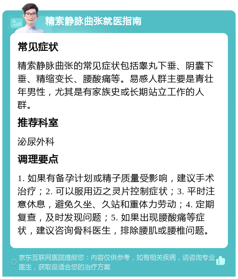 精索静脉曲张就医指南 常见症状 精索静脉曲张的常见症状包括睾丸下垂、阴囊下垂、精缩变长、腰酸痛等。易感人群主要是青壮年男性，尤其是有家族史或长期站立工作的人群。 推荐科室 泌尿外科 调理要点 1. 如果有备孕计划或精子质量受影响，建议手术治疗；2. 可以服用迈之灵片控制症状；3. 平时注意休息，避免久坐、久站和重体力劳动；4. 定期复查，及时发现问题；5. 如果出现腰酸痛等症状，建议咨询骨科医生，排除腰肌或腰椎问题。