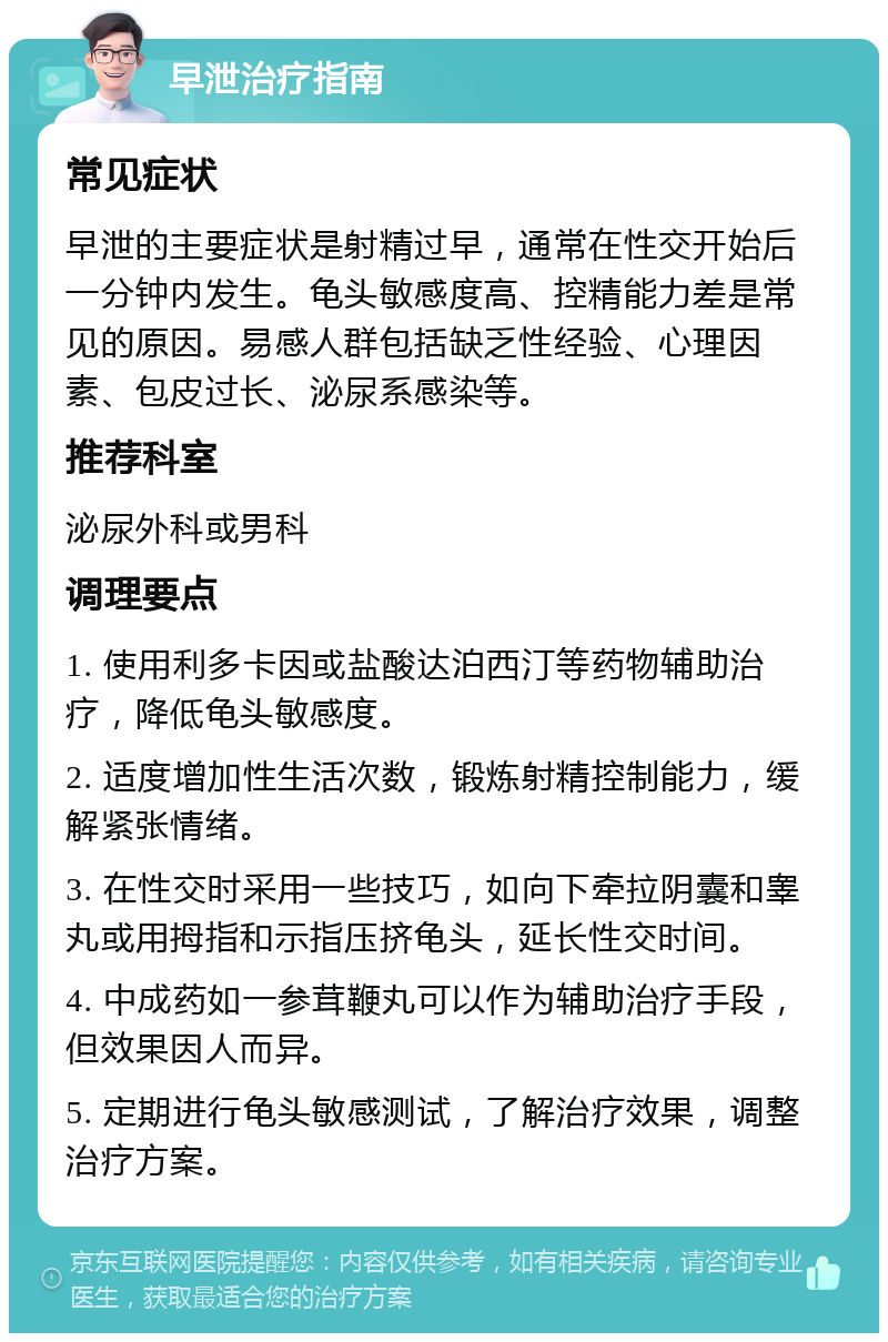 早泄治疗指南 常见症状 早泄的主要症状是射精过早，通常在性交开始后一分钟内发生。龟头敏感度高、控精能力差是常见的原因。易感人群包括缺乏性经验、心理因素、包皮过长、泌尿系感染等。 推荐科室 泌尿外科或男科 调理要点 1. 使用利多卡因或盐酸达泊西汀等药物辅助治疗，降低龟头敏感度。 2. 适度增加性生活次数，锻炼射精控制能力，缓解紧张情绪。 3. 在性交时采用一些技巧，如向下牵拉阴囊和睾丸或用拇指和示指压挤龟头，延长性交时间。 4. 中成药如一参茸鞭丸可以作为辅助治疗手段，但效果因人而异。 5. 定期进行龟头敏感测试，了解治疗效果，调整治疗方案。