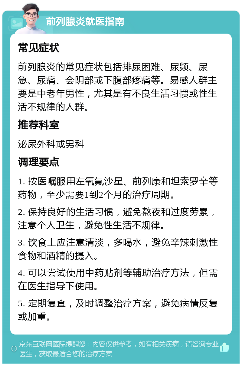 前列腺炎就医指南 常见症状 前列腺炎的常见症状包括排尿困难、尿频、尿急、尿痛、会阴部或下腹部疼痛等。易感人群主要是中老年男性，尤其是有不良生活习惯或性生活不规律的人群。 推荐科室 泌尿外科或男科 调理要点 1. 按医嘱服用左氧氟沙星、前列康和坦索罗辛等药物，至少需要1到2个月的治疗周期。 2. 保持良好的生活习惯，避免熬夜和过度劳累，注意个人卫生，避免性生活不规律。 3. 饮食上应注意清淡，多喝水，避免辛辣刺激性食物和酒精的摄入。 4. 可以尝试使用中药贴剂等辅助治疗方法，但需在医生指导下使用。 5. 定期复查，及时调整治疗方案，避免病情反复或加重。