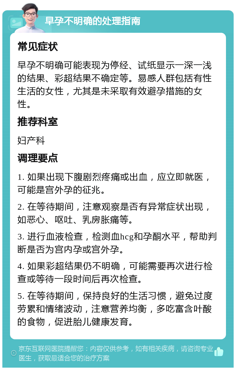 早孕不明确的处理指南 常见症状 早孕不明确可能表现为停经、试纸显示一深一浅的结果、彩超结果不确定等。易感人群包括有性生活的女性，尤其是未采取有效避孕措施的女性。 推荐科室 妇产科 调理要点 1. 如果出现下腹剧烈疼痛或出血，应立即就医，可能是宫外孕的征兆。 2. 在等待期间，注意观察是否有异常症状出现，如恶心、呕吐、乳房胀痛等。 3. 进行血液检查，检测血hcg和孕酮水平，帮助判断是否为宫内孕或宫外孕。 4. 如果彩超结果仍不明确，可能需要再次进行检查或等待一段时间后再次检查。 5. 在等待期间，保持良好的生活习惯，避免过度劳累和情绪波动，注意营养均衡，多吃富含叶酸的食物，促进胎儿健康发育。