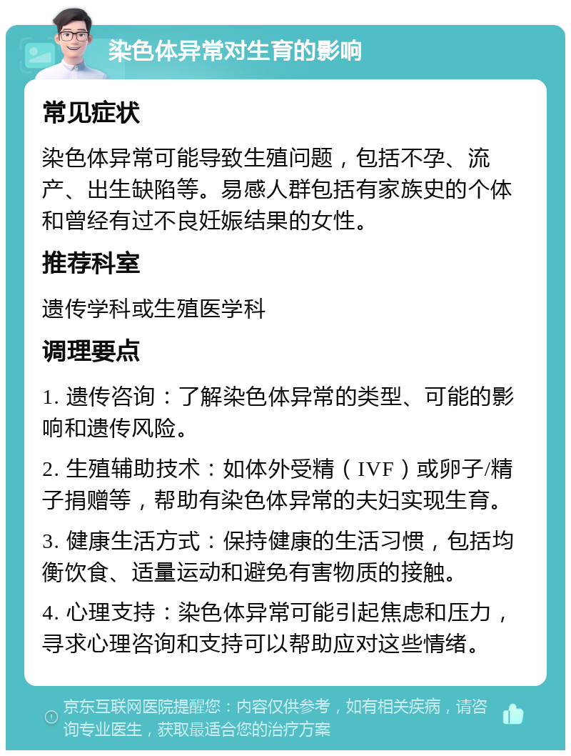 染色体异常对生育的影响 常见症状 染色体异常可能导致生殖问题，包括不孕、流产、出生缺陷等。易感人群包括有家族史的个体和曾经有过不良妊娠结果的女性。 推荐科室 遗传学科或生殖医学科 调理要点 1. 遗传咨询：了解染色体异常的类型、可能的影响和遗传风险。 2. 生殖辅助技术：如体外受精（IVF）或卵子/精子捐赠等，帮助有染色体异常的夫妇实现生育。 3. 健康生活方式：保持健康的生活习惯，包括均衡饮食、适量运动和避免有害物质的接触。 4. 心理支持：染色体异常可能引起焦虑和压力，寻求心理咨询和支持可以帮助应对这些情绪。