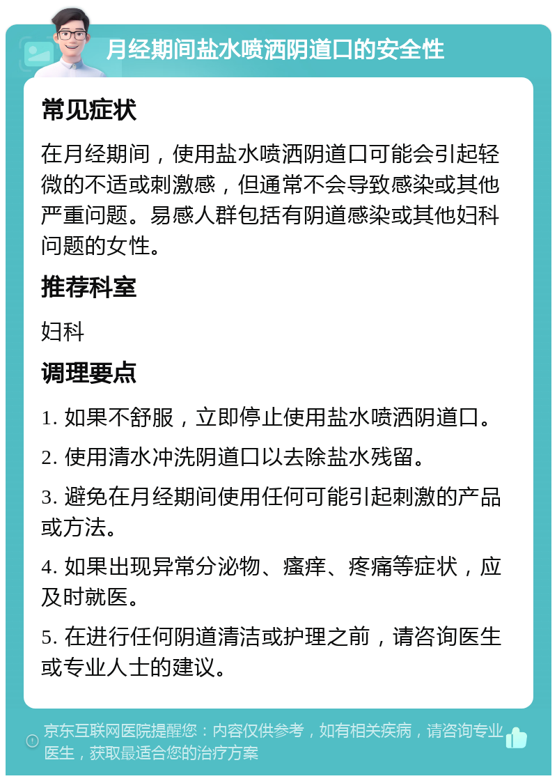 月经期间盐水喷洒阴道口的安全性 常见症状 在月经期间，使用盐水喷洒阴道口可能会引起轻微的不适或刺激感，但通常不会导致感染或其他严重问题。易感人群包括有阴道感染或其他妇科问题的女性。 推荐科室 妇科 调理要点 1. 如果不舒服，立即停止使用盐水喷洒阴道口。 2. 使用清水冲洗阴道口以去除盐水残留。 3. 避免在月经期间使用任何可能引起刺激的产品或方法。 4. 如果出现异常分泌物、瘙痒、疼痛等症状，应及时就医。 5. 在进行任何阴道清洁或护理之前，请咨询医生或专业人士的建议。