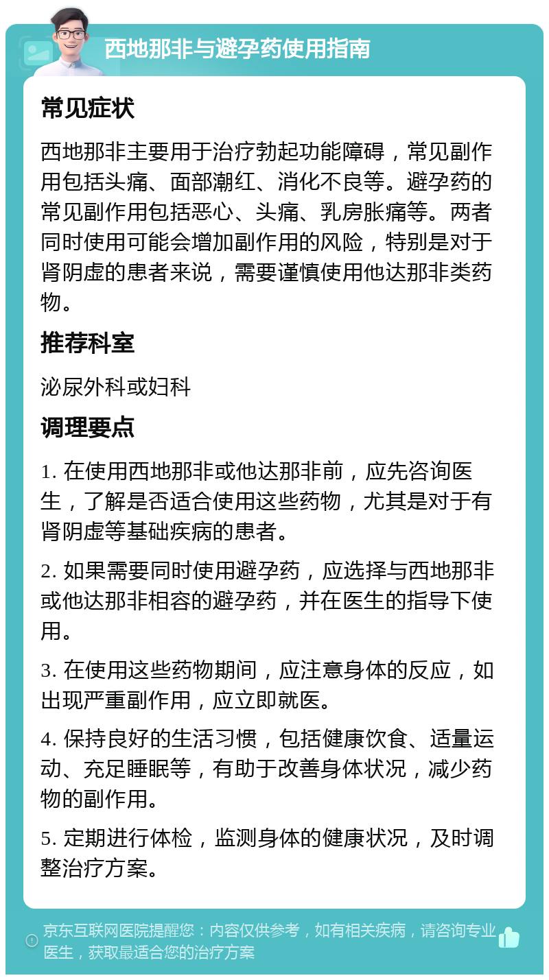 西地那非与避孕药使用指南 常见症状 西地那非主要用于治疗勃起功能障碍，常见副作用包括头痛、面部潮红、消化不良等。避孕药的常见副作用包括恶心、头痛、乳房胀痛等。两者同时使用可能会增加副作用的风险，特别是对于肾阴虚的患者来说，需要谨慎使用他达那非类药物。 推荐科室 泌尿外科或妇科 调理要点 1. 在使用西地那非或他达那非前，应先咨询医生，了解是否适合使用这些药物，尤其是对于有肾阴虚等基础疾病的患者。 2. 如果需要同时使用避孕药，应选择与西地那非或他达那非相容的避孕药，并在医生的指导下使用。 3. 在使用这些药物期间，应注意身体的反应，如出现严重副作用，应立即就医。 4. 保持良好的生活习惯，包括健康饮食、适量运动、充足睡眠等，有助于改善身体状况，减少药物的副作用。 5. 定期进行体检，监测身体的健康状况，及时调整治疗方案。