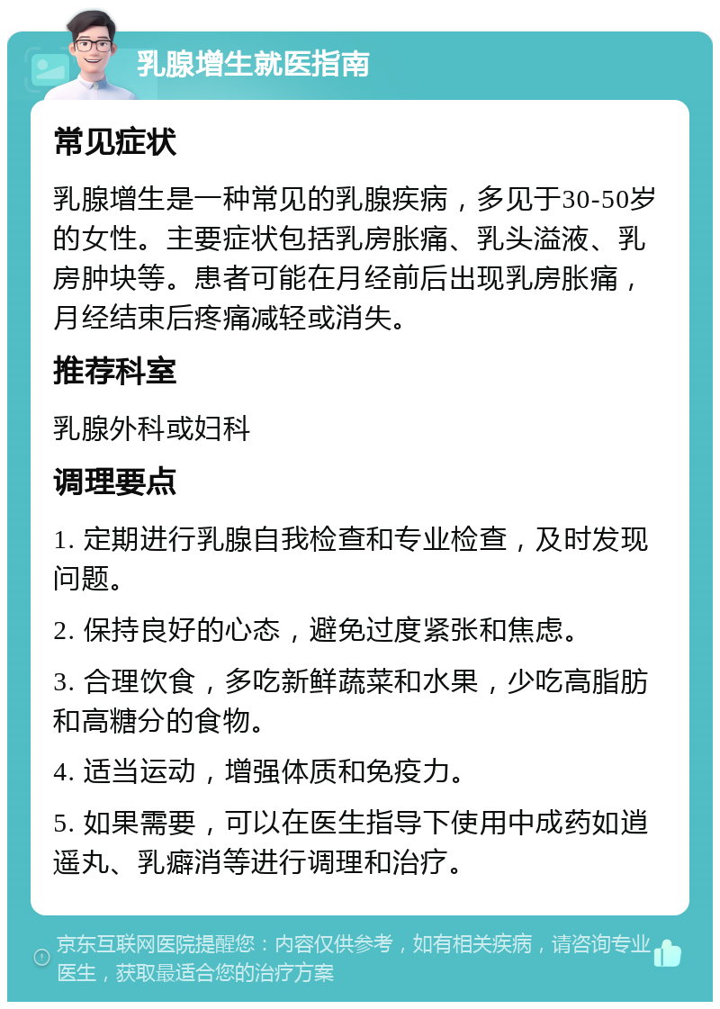 乳腺增生就医指南 常见症状 乳腺增生是一种常见的乳腺疾病，多见于30-50岁的女性。主要症状包括乳房胀痛、乳头溢液、乳房肿块等。患者可能在月经前后出现乳房胀痛，月经结束后疼痛减轻或消失。 推荐科室 乳腺外科或妇科 调理要点 1. 定期进行乳腺自我检查和专业检查，及时发现问题。 2. 保持良好的心态，避免过度紧张和焦虑。 3. 合理饮食，多吃新鲜蔬菜和水果，少吃高脂肪和高糖分的食物。 4. 适当运动，增强体质和免疫力。 5. 如果需要，可以在医生指导下使用中成药如逍遥丸、乳癖消等进行调理和治疗。