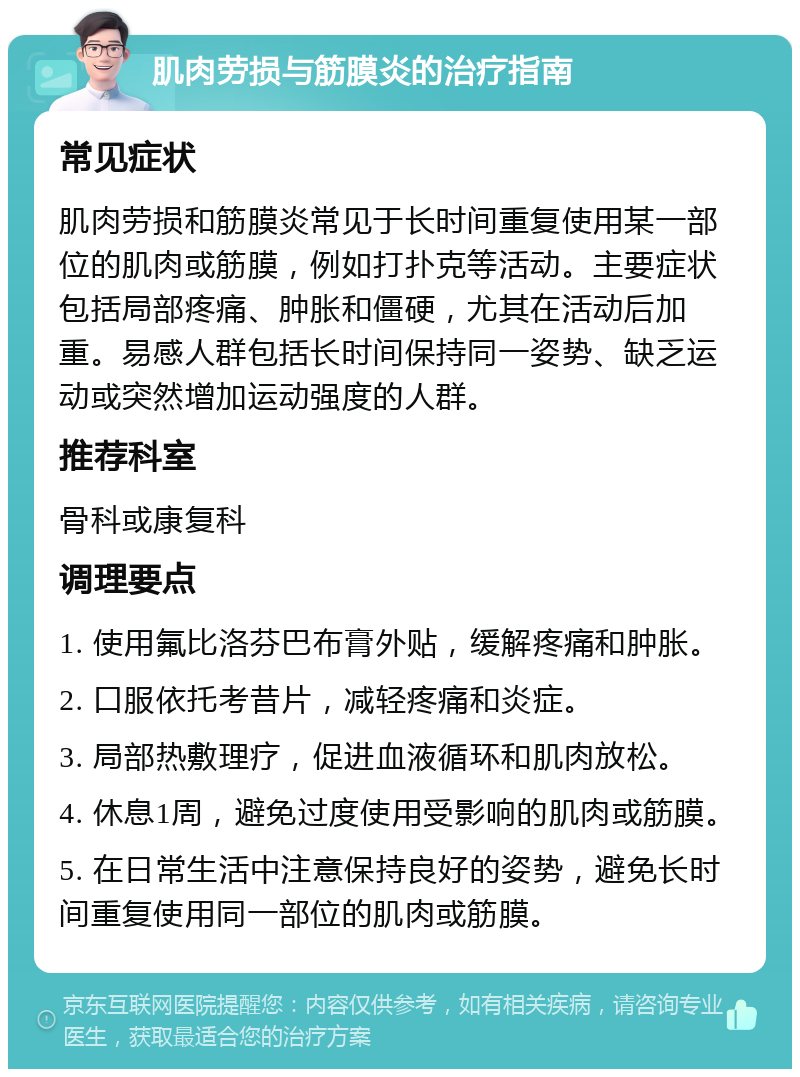 肌肉劳损与筋膜炎的治疗指南 常见症状 肌肉劳损和筋膜炎常见于长时间重复使用某一部位的肌肉或筋膜，例如打扑克等活动。主要症状包括局部疼痛、肿胀和僵硬，尤其在活动后加重。易感人群包括长时间保持同一姿势、缺乏运动或突然增加运动强度的人群。 推荐科室 骨科或康复科 调理要点 1. 使用氟比洛芬巴布膏外贴，缓解疼痛和肿胀。 2. 口服依托考昔片，减轻疼痛和炎症。 3. 局部热敷理疗，促进血液循环和肌肉放松。 4. 休息1周，避免过度使用受影响的肌肉或筋膜。 5. 在日常生活中注意保持良好的姿势，避免长时间重复使用同一部位的肌肉或筋膜。