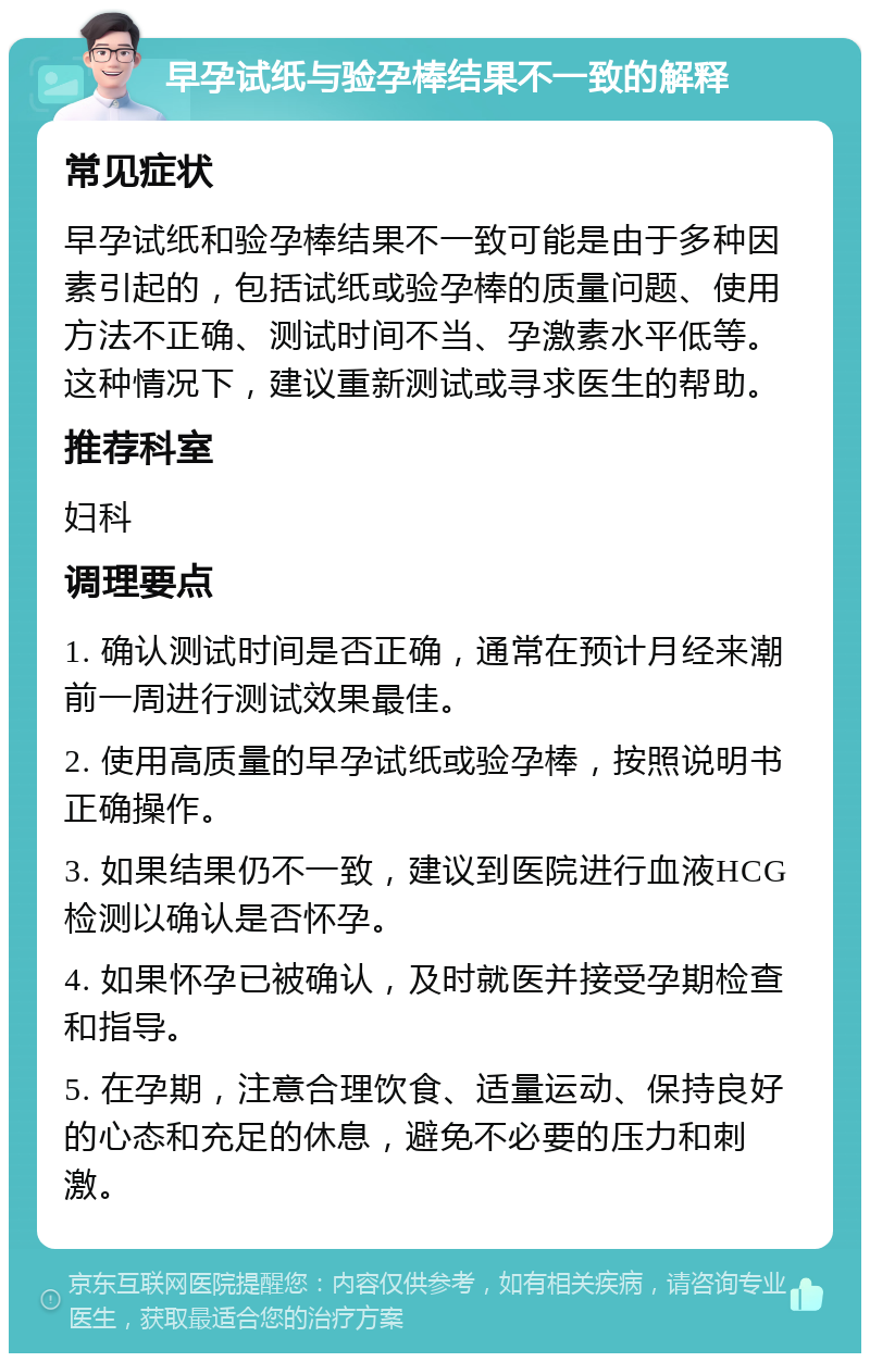 早孕试纸与验孕棒结果不一致的解释 常见症状 早孕试纸和验孕棒结果不一致可能是由于多种因素引起的，包括试纸或验孕棒的质量问题、使用方法不正确、测试时间不当、孕激素水平低等。这种情况下，建议重新测试或寻求医生的帮助。 推荐科室 妇科 调理要点 1. 确认测试时间是否正确，通常在预计月经来潮前一周进行测试效果最佳。 2. 使用高质量的早孕试纸或验孕棒，按照说明书正确操作。 3. 如果结果仍不一致，建议到医院进行血液HCG检测以确认是否怀孕。 4. 如果怀孕已被确认，及时就医并接受孕期检查和指导。 5. 在孕期，注意合理饮食、适量运动、保持良好的心态和充足的休息，避免不必要的压力和刺激。